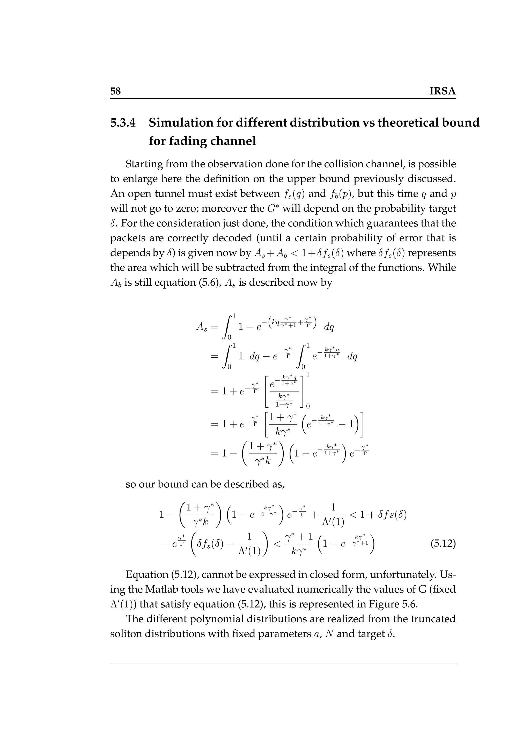 58 IRSA
5.3.4 Simulation for different distribution vs theoretical bound
for fading channel
Starting from the observation done for the collision channel, is possible
to enlarge here the definition on the upper bound previously discussed.
An open tunnel must exist between fs(q) and fb(p), but this time q and p
will not go to zero; moreover the G∗
will depend on the probability target
δ. For the consideration just done, the condition which guarantees that the
packets are correctly decoded (until a certain probability of error that is
depends by δ) is given now by As +Ab  1+δfs(δ) where δfs(δ) represents
the area which will be subtracted from the integral of the functions. While
Ab is still equation (5.6), As is described now by
As =
Z 1
0
1 − e
−

kq̄ γ∗
γ∗+1
+γ∗
Γ̄

dq
=
Z 1
0
1 dq − e−γ∗
Γ̄
Z 1
0
e− kγ∗q
1+γ∗
dq
= 1 + e−γ∗
Γ̄

e− kγ∗q
1+γ∗
kγ∗
1+γ∗
#1
0
= 1 + e−γ∗
Γ̄

1 + γ∗
kγ∗

e− kγ∗
1+γ∗
− 1

= 1 −

1 + γ∗
γ∗k
 
1 − e− kγ∗
1+γ∗

e−γ∗
Γ̄
so our bound can be described as,
1 −

1 + γ∗
γ∗k
 
1 − e− kγ∗
1+γ∗

e−γ∗
Γ̄ +
1
Λ0(1)
 1 + δfs(δ)
− e
γ∗
Γ̄

δfs(δ) −
1
Λ0(1)


γ∗
+ 1
kγ∗

1 − e− kγ∗
γ∗+1

(5.12)
Equation (5.12), cannot be expressed in closed form, unfortunately. Us-
ing the Matlab tools we have evaluated numerically the values of G (fixed
Λ0
(1)) that satisfy equation (5.12), this is represented in Figure 5.6.
The different polynomial distributions are realized from the truncated
soliton distributions with fixed parameters a, N and target δ.
 
