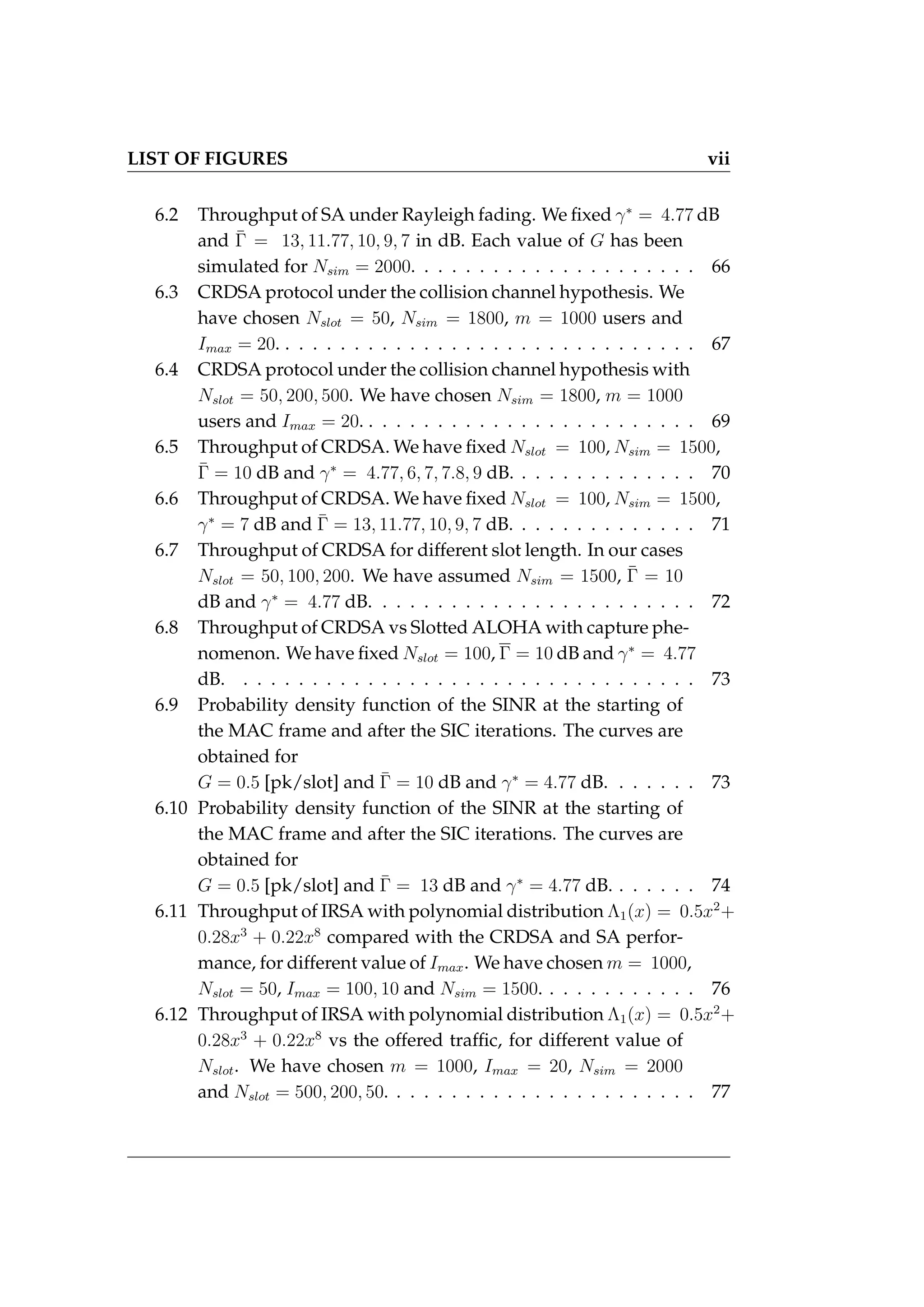 LIST OF FIGURES vii
6.2 Throughput of SA under Rayleigh fading. We fixed γ∗
= 4.77 dB
and Γ̄ = 13, 11.77, 10, 9, 7 in dB. Each value of G has been
simulated for Nsim = 2000. . . . . . . . . . . . . . . . . . . . . 66
6.3 CRDSA protocol under the collision channel hypothesis. We
have chosen Nslot = 50, Nsim = 1800, m = 1000 users and
Imax = 20. . . . . . . . . . . . . . . . . . . . . . . . . . . . . . . 67
6.4 CRDSA protocol under the collision channel hypothesis with
Nslot = 50, 200, 500. We have chosen Nsim = 1800, m = 1000
users and Imax = 20. . . . . . . . . . . . . . . . . . . . . . . . . 69
6.5 Throughput of CRDSA. We have fixed Nslot = 100, Nsim = 1500,
Γ̄ = 10 dB and γ∗
= 4.77, 6, 7, 7.8, 9 dB. . . . . . . . . . . . . . 70
6.6 Throughput of CRDSA. We have fixed Nslot = 100, Nsim = 1500,
γ∗
= 7 dB and Γ̄ = 13, 11.77, 10, 9, 7 dB. . . . . . . . . . . . . . 71
6.7 Throughput of CRDSA for different slot length. In our cases
Nslot = 50, 100, 200. We have assumed Nsim = 1500, Γ̄ = 10
dB and γ∗
= 4.77 dB. . . . . . . . . . . . . . . . . . . . . . . . 72
6.8 Throughput of CRDSA vs Slotted ALOHA with capture phe-
nomenon. We have fixed Nslot = 100, Γ = 10 dB and γ∗
= 4.77
dB. . . . . . . . . . . . . . . . . . . . . . . . . . . . . . . . . . 73
6.9 Probability density function of the SINR at the starting of
the MAC frame and after the SIC iterations. The curves are
obtained for
G = 0.5 [pk/slot] and Γ̄ = 10 dB and γ∗
= 4.77 dB. . . . . . . 73
6.10 Probability density function of the SINR at the starting of
the MAC frame and after the SIC iterations. The curves are
obtained for
G = 0.5 [pk/slot] and Γ̄ = 13 dB and γ∗
= 4.77 dB. . . . . . . 74
6.11 Throughput of IRSA with polynomial distribution Λ1(x) = 0.5x2
+
0.28x3
+ 0.22x8
compared with the CRDSA and SA perfor-
mance, for different value of Imax. We have chosen m = 1000,
Nslot = 50, Imax = 100, 10 and Nsim = 1500. . . . . . . . . . . . 76
6.12 Throughput of IRSA with polynomial distribution Λ1(x) = 0.5x2
+
0.28x3
+ 0.22x8
vs the offered traffic, for different value of
Nslot. We have chosen m = 1000, Imax = 20, Nsim = 2000
and Nslot = 500, 200, 50. . . . . . . . . . . . . . . . . . . . . . . 77
 