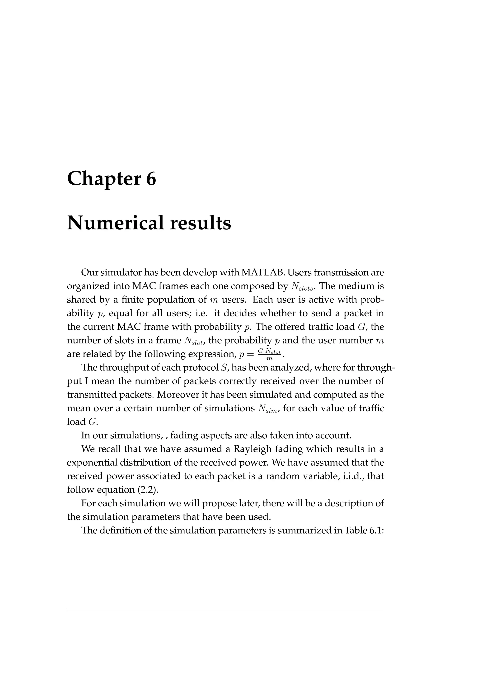 Chapter 6
Numerical results
Our simulator has been develop with MATLAB. Users transmission are
organized into MAC frames each one composed by Nslots. The medium is
shared by a finite population of m users. Each user is active with prob-
ability p, equal for all users; i.e. it decides whether to send a packet in
the current MAC frame with probability p. The offered traffic load G, the
number of slots in a frame Nslot, the probability p and the user number m
are related by the following expression, p = G·Nslot
m
.
The throughput of each protocol S, has been analyzed, where for through-
put I mean the number of packets correctly received over the number of
transmitted packets. Moreover it has been simulated and computed as the
mean over a certain number of simulations Nsim, for each value of traffic
load G.
In our simulations, , fading aspects are also taken into account.
We recall that we have assumed a Rayleigh fading which results in a
exponential distribution of the received power. We have assumed that the
received power associated to each packet is a random variable, i.i.d., that
follow equation (2.2).
For each simulation we will propose later, there will be a description of
the simulation parameters that have been used.
The definition of the simulation parameters is summarized in Table 6.1:
 