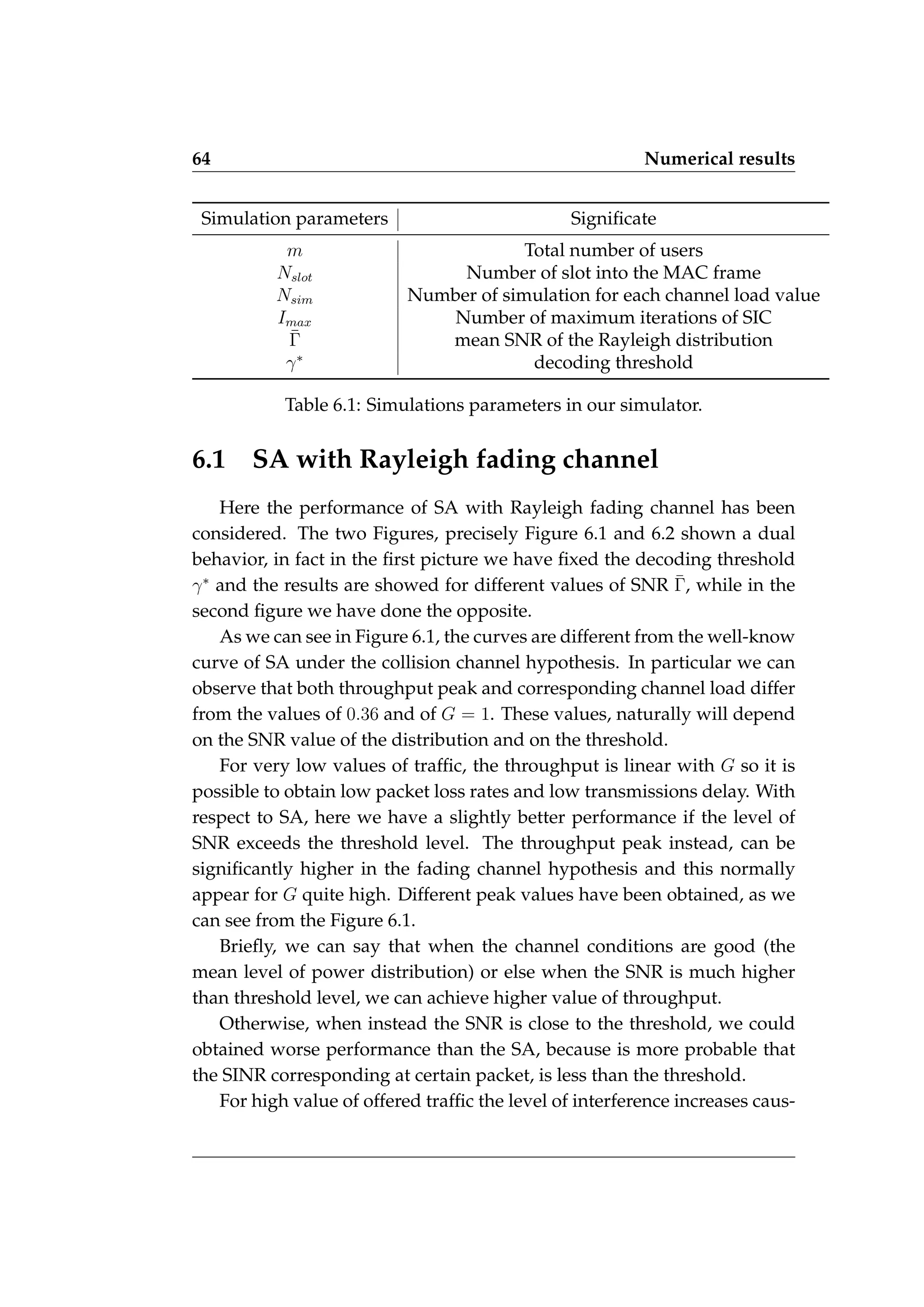 64 Numerical results
Simulation parameters Significate
m Total number of users
Nslot Number of slot into the MAC frame
Nsim Number of simulation for each channel load value
Imax Number of maximum iterations of SIC
Γ̄ mean SNR of the Rayleigh distribution
γ∗
decoding threshold
Table 6.1: Simulations parameters in our simulator.
6.1 SA with Rayleigh fading channel
Here the performance of SA with Rayleigh fading channel has been
considered. The two Figures, precisely Figure 6.1 and 6.2 shown a dual
behavior, in fact in the first picture we have fixed the decoding threshold
γ∗
and the results are showed for different values of SNR Γ̄, while in the
second figure we have done the opposite.
As we can see in Figure 6.1, the curves are different from the well-know
curve of SA under the collision channel hypothesis. In particular we can
observe that both throughput peak and corresponding channel load differ
from the values of 0.36 and of G = 1. These values, naturally will depend
on the SNR value of the distribution and on the threshold.
For very low values of traffic, the throughput is linear with G so it is
possible to obtain low packet loss rates and low transmissions delay. With
respect to SA, here we have a slightly better performance if the level of
SNR exceeds the threshold level. The throughput peak instead, can be
significantly higher in the fading channel hypothesis and this normally
appear for G quite high. Different peak values have been obtained, as we
can see from the Figure 6.1.
Briefly, we can say that when the channel conditions are good (the
mean level of power distribution) or else when the SNR is much higher
than threshold level, we can achieve higher value of throughput.
Otherwise, when instead the SNR is close to the threshold, we could
obtained worse performance than the SA, because is more probable that
the SINR corresponding at certain packet, is less than the threshold.
For high value of offered traffic the level of interference increases caus-
 