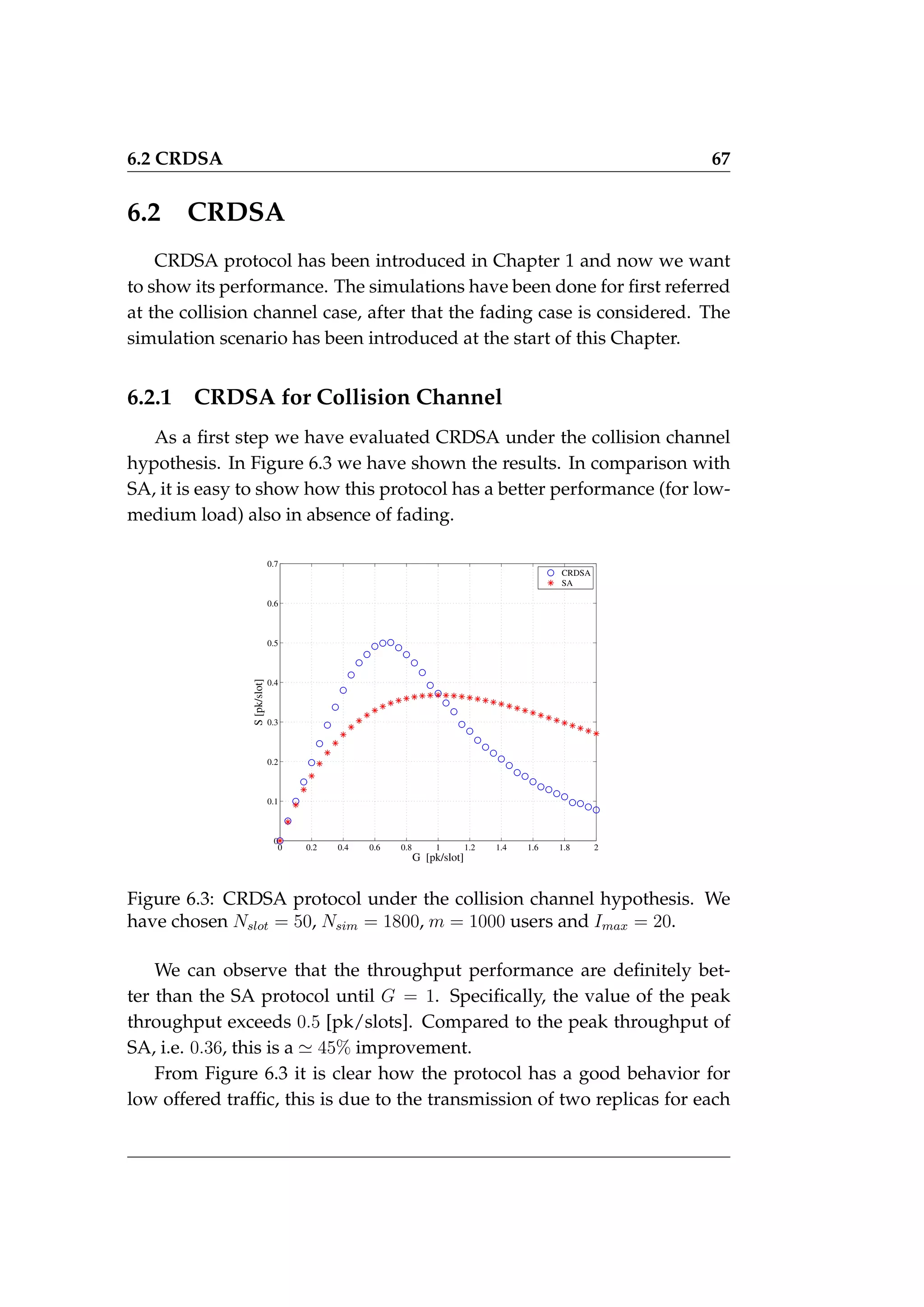 6.2 CRDSA 67
6.2 CRDSA
CRDSA protocol has been introduced in Chapter 1 and now we want
to show its performance. The simulations have been done for first referred
at the collision channel case, after that the fading case is considered. The
simulation scenario has been introduced at the start of this Chapter.
6.2.1 CRDSA for Collision Channel
As a first step we have evaluated CRDSA under the collision channel
hypothesis. In Figure 6.3 we have shown the results. In comparison with
SA, it is easy to show how this protocol has a better performance (for low-
medium load) also in absence of fading.
0 0.2 0.4 0.6 0.8 1 1.2 1.4 1.6 1.8 2
0
0.1
0.2
0.3
0.4
0.5
0.6
0.7
G [pk/slot]
S
[pk/slot]
CRDSA
SA
Figure 6.3: CRDSA protocol under the collision channel hypothesis. We
have chosen Nslot = 50, Nsim = 1800, m = 1000 users and Imax = 20.
We can observe that the throughput performance are definitely bet-
ter than the SA protocol until G = 1. Specifically, the value of the peak
throughput exceeds 0.5 [pk/slots]. Compared to the peak throughput of
SA, i.e. 0.36, this is a ' 45% improvement.
From Figure 6.3 it is clear how the protocol has a good behavior for
low offered traffic, this is due to the transmission of two replicas for each
 