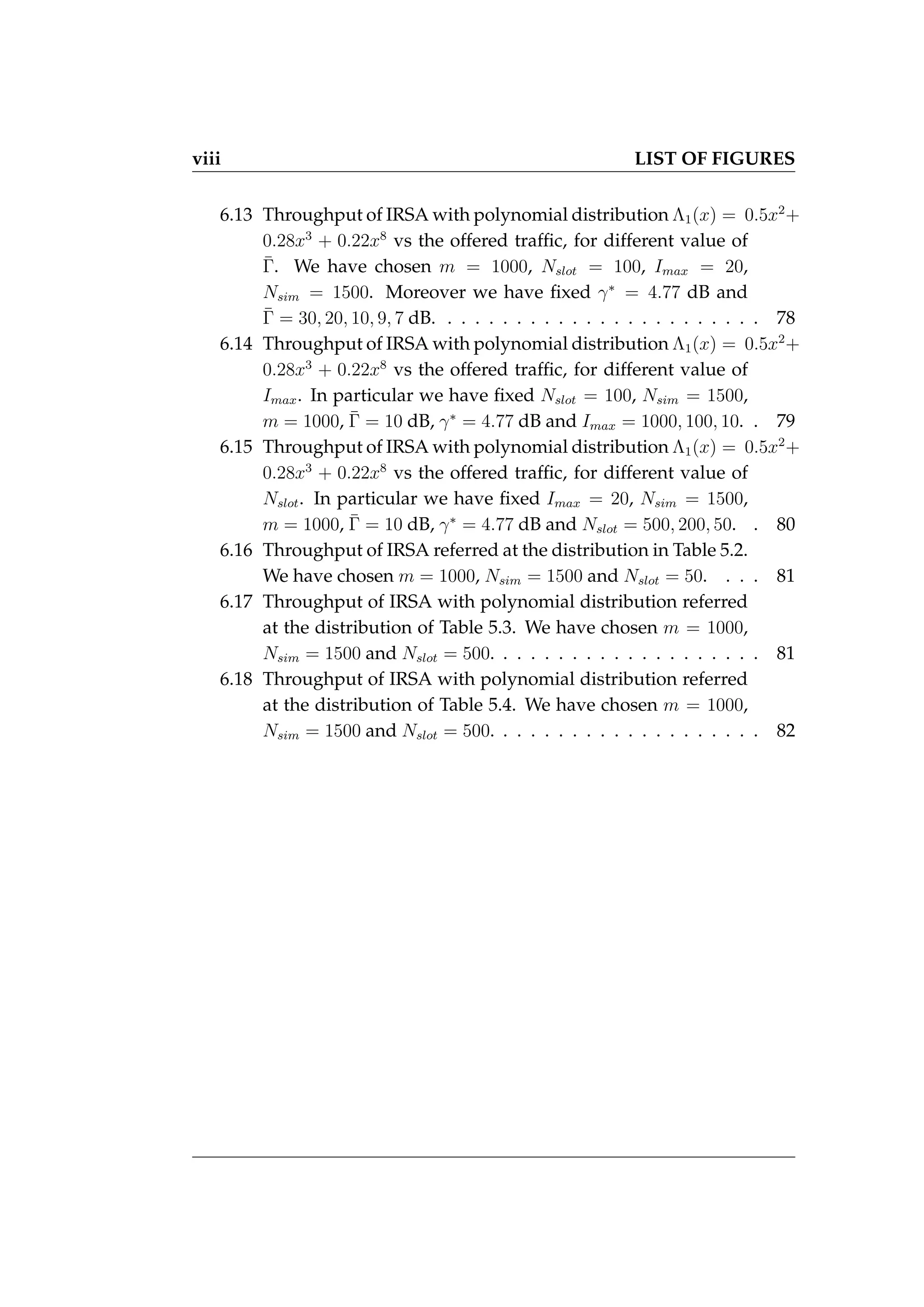 viii LIST OF FIGURES
6.13 Throughput of IRSA with polynomial distribution Λ1(x) = 0.5x2
+
0.28x3
+ 0.22x8
vs the offered traffic, for different value of
Γ̄. We have chosen m = 1000, Nslot = 100, Imax = 20,
Nsim = 1500. Moreover we have fixed γ∗
= 4.77 dB and
Γ̄ = 30, 20, 10, 9, 7 dB. . . . . . . . . . . . . . . . . . . . . . . . 78
6.14 Throughput of IRSA with polynomial distribution Λ1(x) = 0.5x2
+
0.28x3
+ 0.22x8
vs the offered traffic, for different value of
Imax. In particular we have fixed Nslot = 100, Nsim = 1500,
m = 1000, Γ̄ = 10 dB, γ∗
= 4.77 dB and Imax = 1000, 100, 10. . 79
6.15 Throughput of IRSA with polynomial distribution Λ1(x) = 0.5x2
+
0.28x3
+ 0.22x8
vs the offered traffic, for different value of
Nslot. In particular we have fixed Imax = 20, Nsim = 1500,
m = 1000, Γ̄ = 10 dB, γ∗
= 4.77 dB and Nslot = 500, 200, 50. . 80
6.16 Throughput of IRSA referred at the distribution in Table 5.2.
We have chosen m = 1000, Nsim = 1500 and Nslot = 50. . . . 81
6.17 Throughput of IRSA with polynomial distribution referred
at the distribution of Table 5.3. We have chosen m = 1000,
Nsim = 1500 and Nslot = 500. . . . . . . . . . . . . . . . . . . . 81
6.18 Throughput of IRSA with polynomial distribution referred
at the distribution of Table 5.4. We have chosen m = 1000,
Nsim = 1500 and Nslot = 500. . . . . . . . . . . . . . . . . . . . 82
 