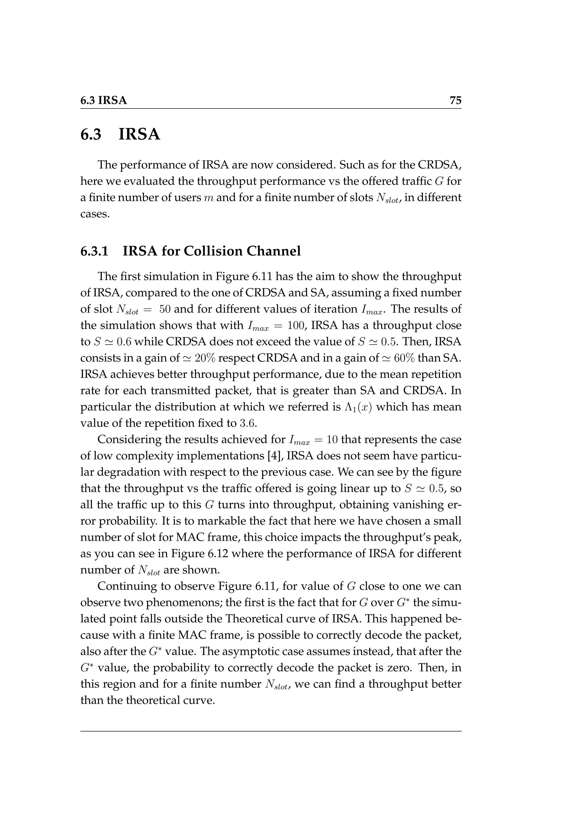 6.3 IRSA 75
6.3 IRSA
The performance of IRSA are now considered. Such as for the CRDSA,
here we evaluated the throughput performance vs the offered traffic G for
a finite number of users m and for a finite number of slots Nslot, in different
cases.
6.3.1 IRSA for Collision Channel
The first simulation in Figure 6.11 has the aim to show the throughput
of IRSA, compared to the one of CRDSA and SA, assuming a fixed number
of slot Nslot = 50 and for different values of iteration Imax. The results of
the simulation shows that with Imax = 100, IRSA has a throughput close
to S ' 0.6 while CRDSA does not exceed the value of S ' 0.5. Then, IRSA
consists in a gain of ' 20% respect CRDSA and in a gain of ' 60% than SA.
IRSA achieves better throughput performance, due to the mean repetition
rate for each transmitted packet, that is greater than SA and CRDSA. In
particular the distribution at which we referred is Λ1(x) which has mean
value of the repetition fixed to 3.6.
Considering the results achieved for Imax = 10 that represents the case
of low complexity implementations [4], IRSA does not seem have particu-
lar degradation with respect to the previous case. We can see by the figure
that the throughput vs the traffic offered is going linear up to S ' 0.5, so
all the traffic up to this G turns into throughput, obtaining vanishing er-
ror probability. It is to markable the fact that here we have chosen a small
number of slot for MAC frame, this choice impacts the throughput’s peak,
as you can see in Figure 6.12 where the performance of IRSA for different
number of Nslot are shown.
Continuing to observe Figure 6.11, for value of G close to one we can
observe two phenomenons; the first is the fact that for G over G∗
the simu-
lated point falls outside the Theoretical curve of IRSA. This happened be-
cause with a finite MAC frame, is possible to correctly decode the packet,
also after the G∗
value. The asymptotic case assumes instead, that after the
G∗
value, the probability to correctly decode the packet is zero. Then, in
this region and for a finite number Nslot, we can find a throughput better
than the theoretical curve.
 