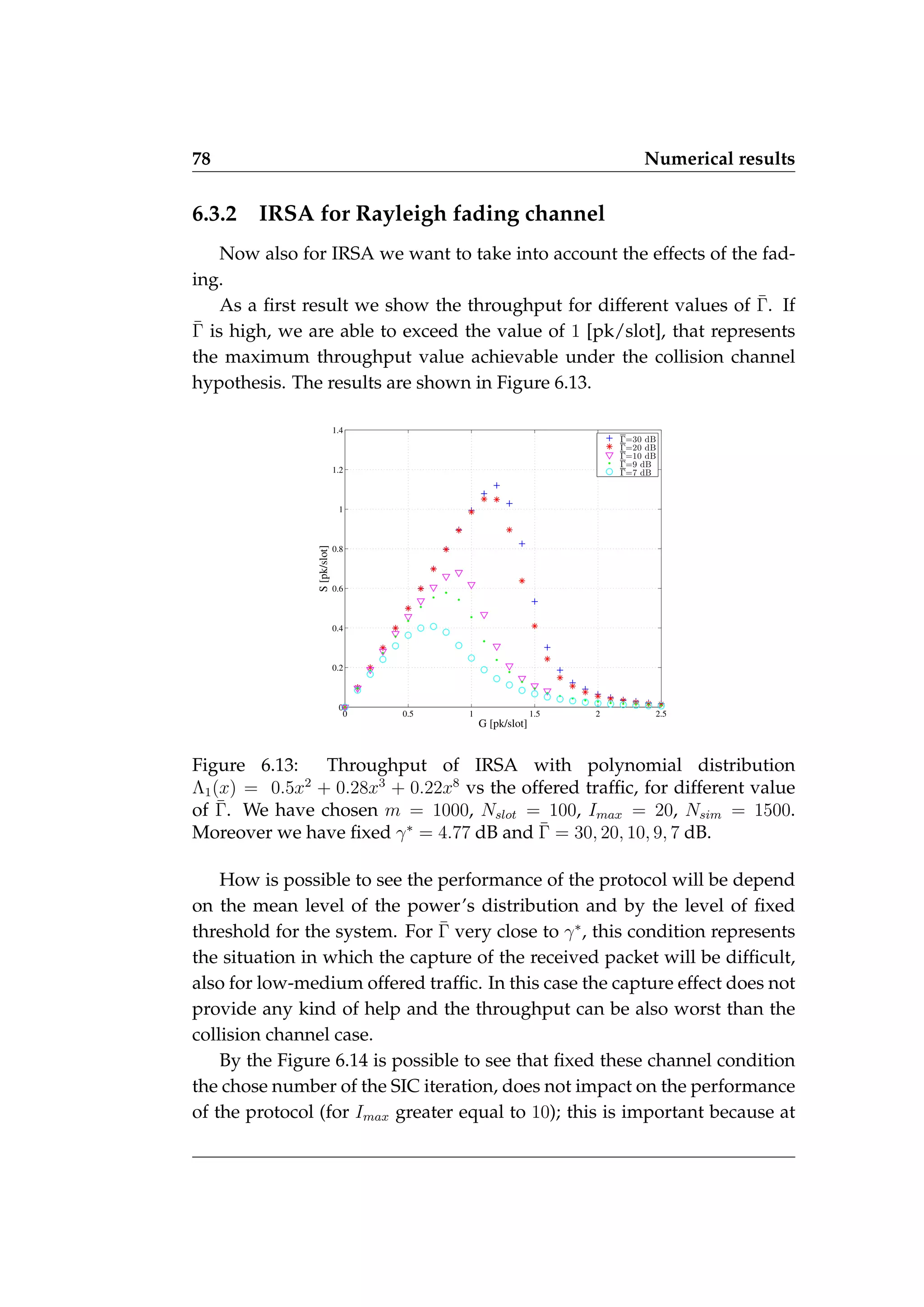 78 Numerical results
6.3.2 IRSA for Rayleigh fading channel
Now also for IRSA we want to take into account the effects of the fad-
ing.
As a first result we show the throughput for different values of Γ̄. If
Γ̄ is high, we are able to exceed the value of 1 [pk/slot], that represents
the maximum throughput value achievable under the collision channel
hypothesis. The results are shown in Figure 6.13.
0 0.5 1 1.5 2 2.5
0
0.2
0.4
0.6
0.8
1
1.2
1.4
G [pk/slot]
S
[pk/slot]
Γ=30 dB
Γ=20 dB
Γ=10 dB
Γ=9 dB
Γ=7 dB
Figure 6.13: Throughput of IRSA with polynomial distribution
Λ1(x) = 0.5x2
+ 0.28x3
+ 0.22x8
vs the offered traffic, for different value
of Γ̄. We have chosen m = 1000, Nslot = 100, Imax = 20, Nsim = 1500.
Moreover we have fixed γ∗
= 4.77 dB and Γ̄ = 30, 20, 10, 9, 7 dB.
How is possible to see the performance of the protocol will be depend
on the mean level of the power’s distribution and by the level of fixed
threshold for the system. For Γ̄ very close to γ∗
, this condition represents
the situation in which the capture of the received packet will be difficult,
also for low-medium offered traffic. In this case the capture effect does not
provide any kind of help and the throughput can be also worst than the
collision channel case.
By the Figure 6.14 is possible to see that fixed these channel condition
the chose number of the SIC iteration, does not impact on the performance
of the protocol (for Imax greater equal to 10); this is important because at
 