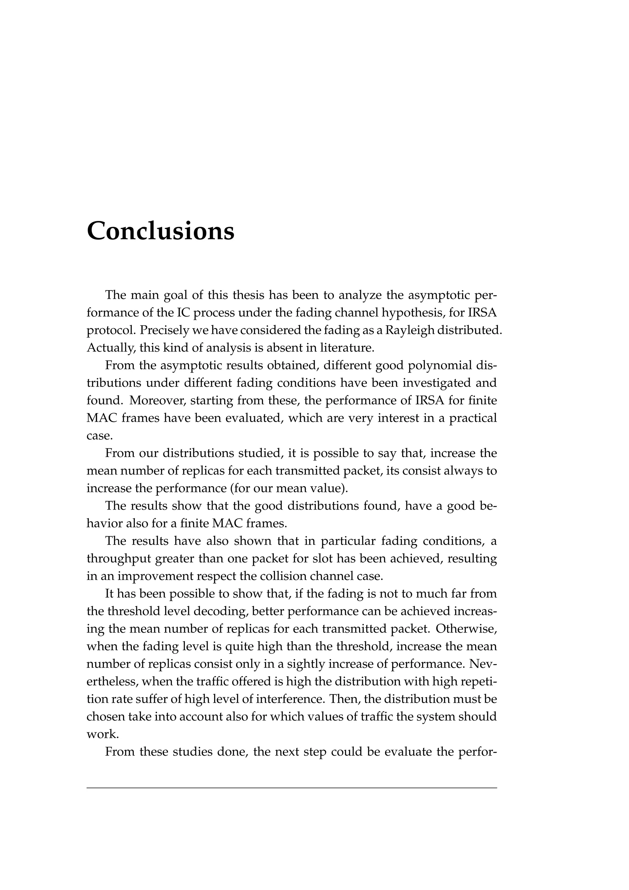 Conclusions
The main goal of this thesis has been to analyze the asymptotic per-
formance of the IC process under the fading channel hypothesis, for IRSA
protocol. Precisely we have considered the fading as a Rayleigh distributed.
Actually, this kind of analysis is absent in literature.
From the asymptotic results obtained, different good polynomial dis-
tributions under different fading conditions have been investigated and
found. Moreover, starting from these, the performance of IRSA for finite
MAC frames have been evaluated, which are very interest in a practical
case.
From our distributions studied, it is possible to say that, increase the
mean number of replicas for each transmitted packet, its consist always to
increase the performance (for our mean value).
The results show that the good distributions found, have a good be-
havior also for a finite MAC frames.
The results have also shown that in particular fading conditions, a
throughput greater than one packet for slot has been achieved, resulting
in an improvement respect the collision channel case.
It has been possible to show that, if the fading is not to much far from
the threshold level decoding, better performance can be achieved increas-
ing the mean number of replicas for each transmitted packet. Otherwise,
when the fading level is quite high than the threshold, increase the mean
number of replicas consist only in a sightly increase of performance. Nev-
ertheless, when the traffic offered is high the distribution with high repeti-
tion rate suffer of high level of interference. Then, the distribution must be
chosen take into account also for which values of traffic the system should
work.
From these studies done, the next step could be evaluate the perfor-
 