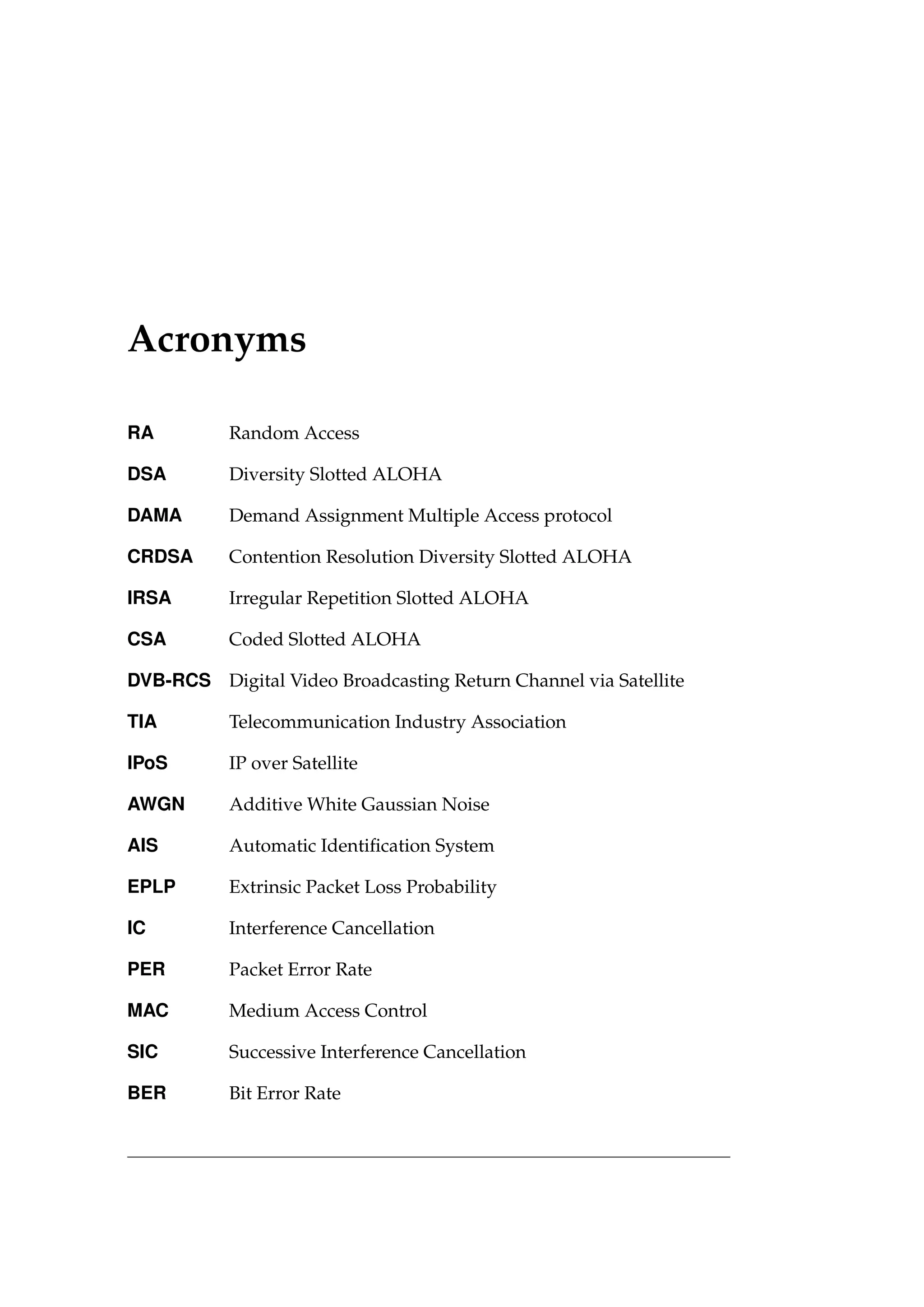 Acronyms
RA Random Access
DSA Diversity Slotted ALOHA
DAMA Demand Assignment Multiple Access protocol
CRDSA Contention Resolution Diversity Slotted ALOHA
IRSA Irregular Repetition Slotted ALOHA
CSA Coded Slotted ALOHA
DVB-RCS Digital Video Broadcasting Return Channel via Satellite
TIA Telecommunication Industry Association
IPoS IP over Satellite
AWGN Additive White Gaussian Noise
AIS Automatic Identification System
EPLP Extrinsic Packet Loss Probability
IC Interference Cancellation
PER Packet Error Rate
MAC Medium Access Control
SIC Successive Interference Cancellation
BER Bit Error Rate
 