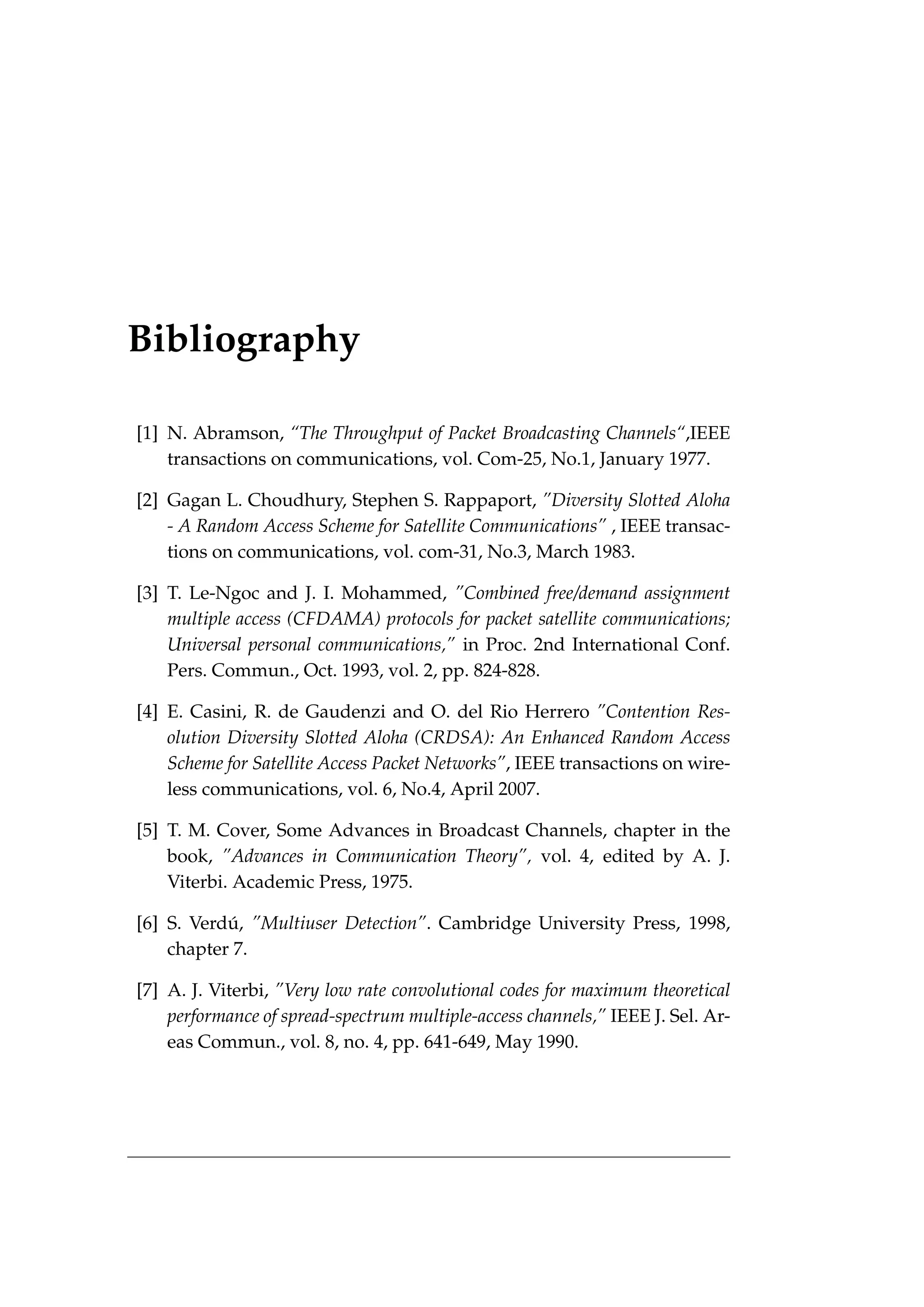 Bibliography
[1] N. Abramson, “The Throughput of Packet Broadcasting Channels“,IEEE
transactions on communications, vol. Com-25, No.1, January 1977.
[2] Gagan L. Choudhury, Stephen S. Rappaport, ”Diversity Slotted Aloha
- A Random Access Scheme for Satellite Communications” , IEEE transac-
tions on communications, vol. com-31, No.3, March 1983.
[3] T. Le-Ngoc and J. I. Mohammed, ”Combined free/demand assignment
multiple access (CFDAMA) protocols for packet satellite communications;
Universal personal communications,” in Proc. 2nd International Conf.
Pers. Commun., Oct. 1993, vol. 2, pp. 824-828.
[4] E. Casini, R. de Gaudenzi and O. del Rio Herrero ”Contention Res-
olution Diversity Slotted Aloha (CRDSA): An Enhanced Random Access
Scheme for Satellite Access Packet Networks”, IEEE transactions on wire-
less communications, vol. 6, No.4, April 2007.
[5] T. M. Cover, Some Advances in Broadcast Channels, chapter in the
book, ”Advances in Communication Theory”, vol. 4, edited by A. J.
Viterbi. Academic Press, 1975.
[6] S. Verdú, ”Multiuser Detection”. Cambridge University Press, 1998,
chapter 7.
[7] A. J. Viterbi, ”Very low rate convolutional codes for maximum theoretical
performance of spread-spectrum multiple-access channels,” IEEE J. Sel. Ar-
eas Commun., vol. 8, no. 4, pp. 641-649, May 1990.
 