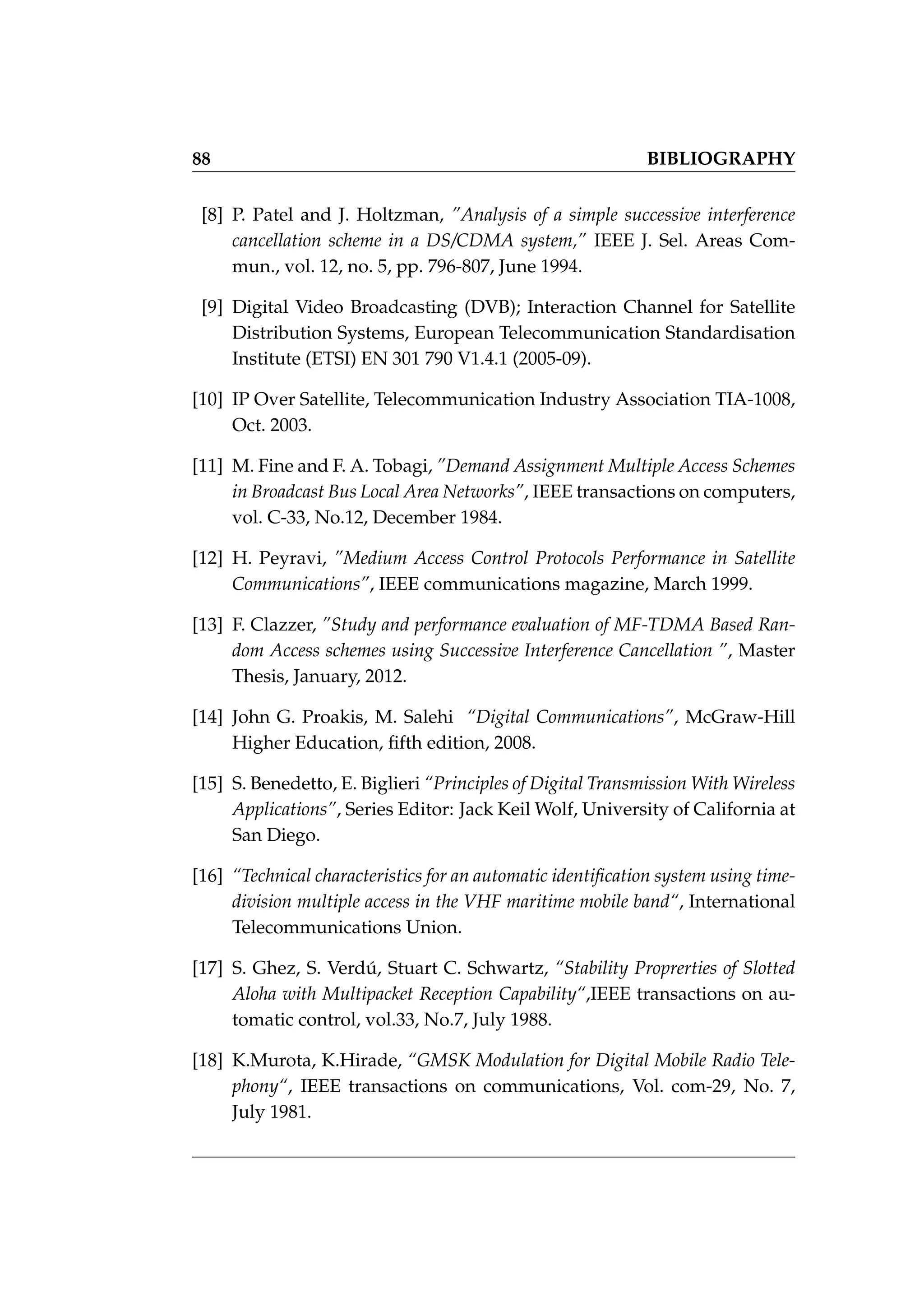88 BIBLIOGRAPHY
[8] P. Patel and J. Holtzman, ”Analysis of a simple successive interference
cancellation scheme in a DS/CDMA system,” IEEE J. Sel. Areas Com-
mun., vol. 12, no. 5, pp. 796-807, June 1994.
[9] Digital Video Broadcasting (DVB); Interaction Channel for Satellite
Distribution Systems, European Telecommunication Standardisation
Institute (ETSI) EN 301 790 V1.4.1 (2005-09).
[10] IP Over Satellite, Telecommunication Industry Association TIA-1008,
Oct. 2003.
[11] M. Fine and F. A. Tobagi, ”Demand Assignment Multiple Access Schemes
in Broadcast Bus Local Area Networks”, IEEE transactions on computers,
vol. C-33, No.12, December 1984.
[12] H. Peyravi, ”Medium Access Control Protocols Performance in Satellite
Communications”, IEEE communications magazine, March 1999.
[13] F. Clazzer, ”Study and performance evaluation of MF-TDMA Based Ran-
dom Access schemes using Successive Interference Cancellation ”, Master
Thesis, January, 2012.
[14] John G. Proakis, M. Salehi “Digital Communications”, McGraw-Hill
Higher Education, fifth edition, 2008.
[15] S. Benedetto, E. Biglieri “Principles of Digital Transmission With Wireless
Applications”, Series Editor: Jack Keil Wolf, University of California at
San Diego.
[16] “Technical characteristics for an automatic identification system using time-
division multiple access in the VHF maritime mobile band“, International
Telecommunications Union.
[17] S. Ghez, S. Verdú, Stuart C. Schwartz, “Stability Proprerties of Slotted
Aloha with Multipacket Reception Capability“,IEEE transactions on au-
tomatic control, vol.33, No.7, July 1988.
[18] K.Murota, K.Hirade, “GMSK Modulation for Digital Mobile Radio Tele-
phony“, IEEE transactions on communications, Vol. com-29, No. 7,
July 1981.
 