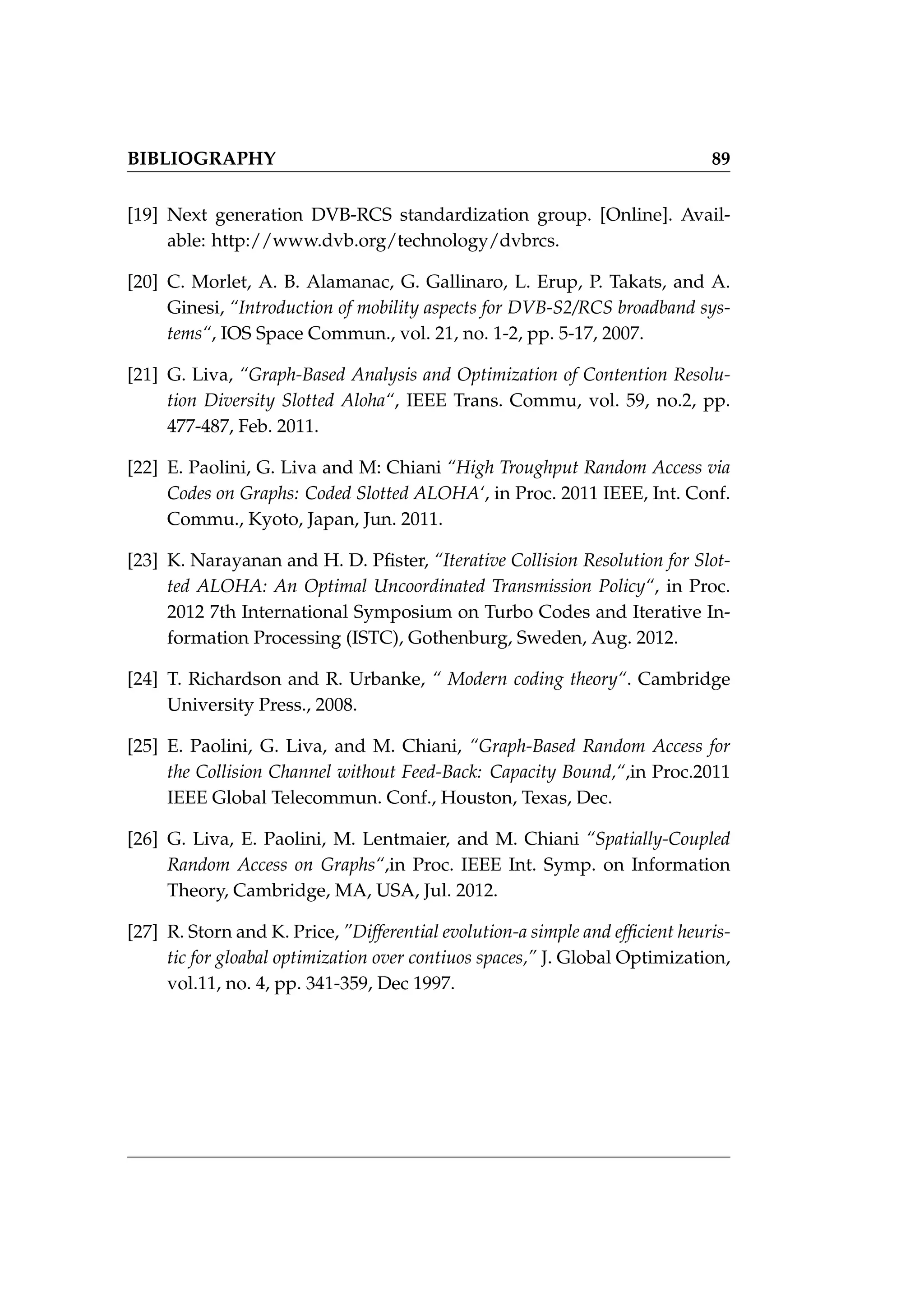 BIBLIOGRAPHY 89
[19] Next generation DVB-RCS standardization group. [Online]. Avail-
able: http://www.dvb.org/technology/dvbrcs.
[20] C. Morlet, A. B. Alamanac, G. Gallinaro, L. Erup, P. Takats, and A.
Ginesi, “Introduction of mobility aspects for DVB-S2/RCS broadband sys-
tems“, IOS Space Commun., vol. 21, no. 1-2, pp. 5-17, 2007.
[21] G. Liva, “Graph-Based Analysis and Optimization of Contention Resolu-
tion Diversity Slotted Aloha“, IEEE Trans. Commu, vol. 59, no.2, pp.
477-487, Feb. 2011.
[22] E. Paolini, G. Liva and M: Chiani “High Troughput Random Access via
Codes on Graphs: Coded Slotted ALOHA‘, in Proc. 2011 IEEE, Int. Conf.
Commu., Kyoto, Japan, Jun. 2011.
[23] K. Narayanan and H. D. Pfister, “Iterative Collision Resolution for Slot-
ted ALOHA: An Optimal Uncoordinated Transmission Policy“, in Proc.
2012 7th International Symposium on Turbo Codes and Iterative In-
formation Processing (ISTC), Gothenburg, Sweden, Aug. 2012.
[24] T. Richardson and R. Urbanke, “ Modern coding theory“. Cambridge
University Press., 2008.
[25] E. Paolini, G. Liva, and M. Chiani, “Graph-Based Random Access for
the Collision Channel without Feed-Back: Capacity Bound,“,in Proc.2011
IEEE Global Telecommun. Conf., Houston, Texas, Dec.
[26] G. Liva, E. Paolini, M. Lentmaier, and M. Chiani “Spatially-Coupled
Random Access on Graphs“,in Proc. IEEE Int. Symp. on Information
Theory, Cambridge, MA, USA, Jul. 2012.
[27] R. Storn and K. Price, ”Differential evolution-a simple and efficient heuris-
tic for gloabal optimization over contiuos spaces,” J. Global Optimization,
vol.11, no. 4, pp. 341-359, Dec 1997.
 