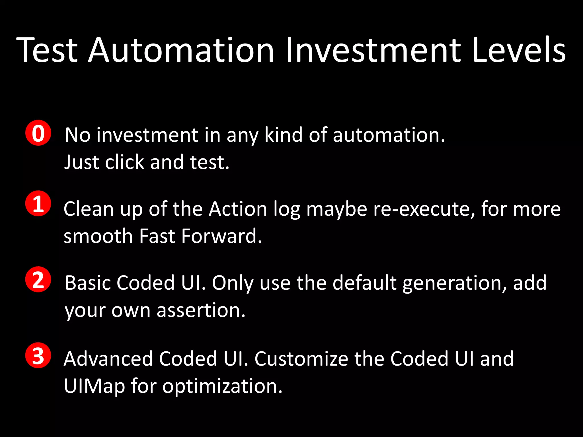 Test Automation Investment Levels

0 No investment in any kind of automation.
   Just click and test.
1 Clean up of the Action log maybe re-execute, for more
   smooth Fast Forward.
2 Basic Coded UI. Only use the default generation, add
   your own assertion.

3 Advanced Coded UI. Customize the Coded UI and
   UIMap for optimization.
 