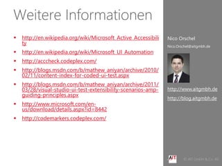 Weitere Informationen
      http://en.wikipedia.org/wiki/Microsoft_Active_Accessibili   Nico Orschel
       ty
                                                                   Nico.Orschel@aitgmbh.de
      http://en.wikipedia.org/wiki/Microsoft_UI_Automation
      http://acccheck.codeplex.com/
      http://blogs.msdn.com/b/mathew_aniyan/archive/2010/
       02/11/content-index-for-coded-ui-test.aspx
      http://blogs.msdn.com/b/mathew_aniyan/archive/2011/
       03/28/visual-studio-ui-test-extensibility-scenarios-amp-    http://www.aitgmbh.de
       guiding-principles.aspx
                                                                   http://blog.aitgmbh.de
      http://www.microsoft.com/en-
       us/download/details.aspx?id=8442
      http://codemarkers.codeplex.com/




    Ihre Software effizienter entwickelt                                   © AIT GmbH & Co. KG
 