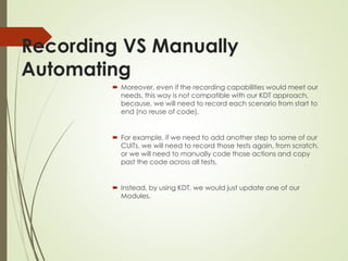 Recording VS Manually
Automating
 Moreover, even if the recording capabilities would meet our
needs, this way is not compatible with our KDT approach,
because, we will need to record each scenario from start to
end (no reuse of code).
 For example, if we need to add another step to some of our
CUITs, we will need to record those tests again, from scratch,
or we will need to manually code those actions and copy
past the code across all tests,
 Instead, by using KDT, we would just update one of our
Modules.
 