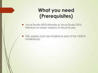 What you need
(Prerequisites)
 Visual Studio 2010 Ultimate or Visual Studio 2010
Premium or newer versions of Visual Studio.
 SQL express (can be installed as part of the VS2010
installations).
 