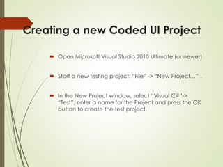 Creating a new Coded UI Project
 Open Microsoft Visual Studio 2010 Ultimate (or newer)
 Start a new testing project: “File” -> “New Project…” .
 In the New Project window, select “Visual C#”->
“Test”, enter a name for the Project and press the OK
button to create the test project.
 