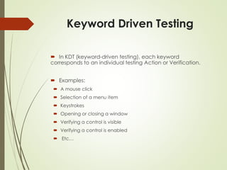 Keyword Driven Testing
 In KDT (keyword-driven testing), each keyword
corresponds to an individual testing Action or Verification.
 Examples:
 A mouse click
 Selection of a menu item
 Keystrokes
 Opening or closing a window
 Verifying a control is visible
 Verifying a control is enabled
 Etc…
 