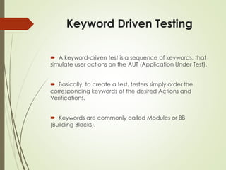 Keyword Driven Testing
 A keyword-driven test is a sequence of keywords, that
simulate user actions on the AUT (Application Under Test).
 Basically, to create a test, testers simply order the
corresponding keywords of the desired Actions and
Verifications.
 Keywords are commonly called Modules or BB
(Building Blocks).
 