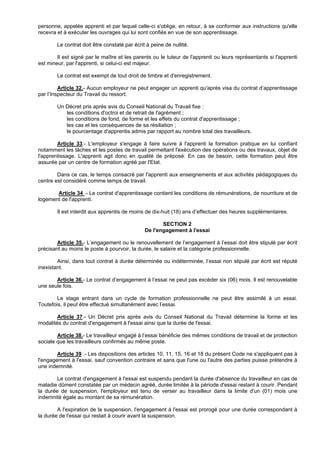 personne, appelée apprenti et par lequel celle-ci s'oblige, en retour, à se conformer aux instructions qu'elle
recevra et à exécuter les ouvrages qui lui sont confiés en vue de son apprentissage.

        Le contrat doit être constaté par écrit à peine de nullité.

        Il est signé par le maître et les parents ou le tuteur de l'apprenti ou leurs représentants si l'apprenti
est mineur, par l'apprenti, si celui-ci est majeur.

        Le contrat est exempt de tout droit de timbre et d'enregistrement.

         Article 32.- Aucun employeur ne peut engager un apprenti qu'après visa du contrat d’apprentissage
par l’Inspecteur du Travail du ressort.

        Un Décret pris après avis du Conseil National du Travail fixe :
           les conditions d'octroi et de retrait de l'agrément ;
           les conditions de fond, de forme et les effets du contrat d'apprentissage ;
           les cas et les conséquences de sa résiliation ;
           le pourcentage d'apprentis admis par rapport au nombre total des travailleurs.

        Article 33.- L'employeur s'engage à faire suivre à l'apprenti la formation pratique en lui confiant
notamment les tâches et les postes de travail permettant l'exécution des opérations ou des travaux, objet de
l'apprentissage. L'apprenti agit donc en qualité de préposé. En cas de besoin, cette formation peut être
assurée par un centre de formation agréé par l'Etat.

        Dans ce cas, le temps consacré par l'apprenti aux enseignements et aux activités pédagogiques du
centre est considéré comme temps de travail.

       Article 34 .- Le contrat d'apprentissage contient les conditions de rémunérations, de nourriture et de
logement de l'apprenti.

        Il est interdit aux apprentis de moins de dix-huit (18) ans d’effectuer des heures supplémentaires.

                                                      SECTION 2
                                               De l'engagement à l'essai

        Article 35.- L’engagement ou le renouvellement de l’engagement à l’essai doit être stipulé par écrit
précisant au moins le poste à pourvoir, la durée, le salaire et la catégorie professionnelle.

        Ainsi, dans tout contrat à durée déterminée ou indéterminée, l’essai non stipulé par écrit est réputé
inexistant.

       Article 36.- Le contrat d’engagement à l’essai ne peut pas excéder six (06) mois. Il est renouvelable
une seule fois.

        Le stage entrant dans un cycle de formation professionnelle ne peut être assimilé à un essai.
Toutefois, il peut être effectué simultanément avec l’essai.

        Article 37.- Un Décret pris après avis du Conseil National du Travail détermine la forme et les
modalités du contrat d'engagement à l'essai ainsi que la durée de l'essai.

        Article 38.- Le travailleur engagé à l’essai bénéficie des mêmes conditions de travail et de protection
sociale que les travailleurs confirmés au même poste.

        Article 39 .- Les dispositions des articles 10, 11, 15, 16 et 18 du présent Code ne s'appliquent pas à
l'engagement à l'essai, sauf convention contraire et sans que l'une ou l'autre des parties puisse prétendre à
une indemnité.

        Le contrat d'engagement à l'essai est suspendu pendant la durée d'absence du travailleur en cas de
maladie dûment constatée par un médecin agréé, durée limitée à la période d'essai restant à courir. Pendant
la durée de suspension, l'employeur est tenu de verser au travailleur dans la limite d'un (01) mois une
indemnité égale au montant de sa rémunération.

        A l'expiration de la suspension, l'engagement à l'essai est prorogé pour une durée correspondant à
la durée de l'essai qui restait à courir avant la suspension.
 