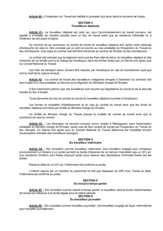 Article 40.- L’Inspecteur du Travail est habilité à constater tout abus dans le domaine de l’essai.

                                                 SECTION 3
                                            Travailleurs déplacés

         Article 41.- Le travailleur déplacé est celui qui, pour l'accomplissement du travail convenu, est
appelé à s'installer de manière durable dans un lieu de travail autre que sa résidence habituelle ou à
l'extérieur de son pays d’origine.

        Au moment de sa conclusion, le contrat de travail du travailleur déplacé doit, après visite médicale
d'embauche de celui-ci, être constaté par un écrit et soumis au visa préalable de l'Inspection du Travail du
lieu d'embauche. Une copie du contrat visé doit être transmise au service de l'Emploi du lieu d'embauche.

       Le contrat doit préciser que le logement ainsi que les frais aller et retour du travailleur déplacé et des
membres de sa famille sont à la charge de l'employeur dans les limites fixées par un Décret pris après avis
du Conseil National du Travail.

         Les frais de transport retour doivent être assurés par l'employeur en cas de licenciement quel que
soit le motif de la rupture évoqué.

          Article 42 .- Le contrat de travail des travailleurs malgaches émigrés à l'extérieur du territoire doit
faire l'objet d'un visa préalable du Service de la Migration du Ministère chargé de l'Emploi.

        Il doit notamment prévoir que ces travailleurs sont soumis aux législations du travail et de la sécurité
sociale du lieu d’emploi.

        Toute demande de visa du contrat du travail du travailleur déplacé incombe à l'employeur.

         Les formes et modalités d'établissement et du visa du contrat du travail ainsi que les droits du
travailleur déplacé sont fixés par Arrêté du Ministre chargé de l'Emploi.

       Un Arrêté du Ministre chargé du Travail précise le modèle de contrat de travail ainsi que la
procédure de visa du contrat.

         Article 43 .- Les étrangers ne peuvent occuper aucun emploi à Madagascar sans l'autorisation
préalable du Ministre chargé de l'Emploi, après visa de leur contrat de travail par l’Inspecteur du Travail du
lieu d'emploi. Un Décret pris après avis du Conseil National du Travail détermine les modalités d'octroi
d'autorisation d'emploi des travailleurs étrangers.

                                                 SECTION 4
                                          Du travailleur intérimaire

        Article 44 .- Est considéré comme travailleur intérimaire, tout travailleur engagé pour remplacer
provisoirement un titulaire à un poste pendant la durée d'absence de ce dernier n'excédant pas un (01) an.
Les conditions d'intérim sont fixées d'accord partie sous réserve des dispositions minimales fixées par les
textes.

        Passé le délai de un (01) an, l'intérimaire est confirmé au poste.

         L’intérim assuré par un membre du personnel ne doit pas dépasser six (06) mois. Passé ce délai,
l’intérimaire est confirmé au poste.

                                                     SECTION 5
                                              Du travail à temps partiel

        Article 45 .- Est considéré comme salarié à temps partiel, le travailleur dont la durée hebdomadaire
de travail est inférieure à la durée légale pour la même période.
                                                    SECTION 6
                                             Du travailleur journalier

        Article 46 .- Est considéré comme travailleur journalier, tout travailleur engagé de façon intermittente
pour travailler journellement.
 