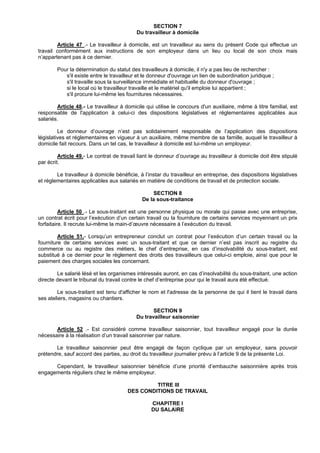 SECTION 7
                                           Du travailleur à domicile

        Article 47 .- Le travailleur à domicile, est un travailleur au sens du présent Code qui effectue un
travail conformément aux instructions de son employeur dans un lieu ou local de son choix mais
n’appartenant pas à ce dernier.

        Pour la détermination du statut des travailleurs à domicile, il n'y a pas lieu de rechercher :
           s'il existe entre le travailleur et le donneur d'ouvrage un lien de subordination juridique ;
           s'il travaille sous la surveillance immédiate et habituelle du donneur d'ouvrage ;
           si le local où le travailleur travaille et le matériel qu'il emploie lui appartient ;
           s'il procure lui-même les fournitures nécessaires.

        Article 48.- Le travailleur à domicile qui utilise le concours d'un auxiliaire, même à titre familial, est
responsable de l'application à celui-ci des dispositions législatives et réglementaires applicables aux
salariés.

         Le donneur d’ouvrage n’est pas solidairement responsable de l’application des dispositions
législatives et réglementaires en vigueur à un auxiliaire, même membre de sa famille, auquel le travailleur à
domicile fait recours. Dans un tel cas, le travailleur à domicile est lui-même un employeur.

         Article 49.- Le contrat de travail liant le donneur d’ouvrage au travailleur à domicile doit être stipulé
par écrit.

        Le travailleur à domicile bénéficie, à l’instar du travailleur en entreprise, des dispositions législatives
et réglementaires applicables aux salariés en matière de conditions de travail et de protection sociale.

                                                   SECTION 8
                                              De la sous-traitance

          Article 50 .- Le sous-traitant est une personne physique ou morale qui passe avec une entreprise,
un contrat écrit pour l’exécution d’un certain travail ou la fourniture de certains services moyennant un prix
forfaitaire. Il recrute lui-même la main-d’œuvre nécessaire à l’exécution du travail.

         Article 51.- Lorsqu’un entrepreneur conclut un contrat pour l’exécution d’un certain travail ou la
fourniture de certains services avec un sous-traitant et que ce dernier n’est pas inscrit au registre du
commerce ou au registre des métiers, le chef d’entreprise, en cas d’insolvabilité du sous-traitant, est
substitué à ce dernier pour le règlement des droits des travailleurs que celui-ci emploie, ainsi que pour le
paiement des charges sociales les concernant.

        Le salarié lésé et les organismes intéressés auront, en cas d’insolvabilité du sous-traitant, une action
directe devant le tribunal du travail contre le chef d’entreprise pour qui le travail aura été effectué.

        Le sous-traitant est tenu d'afficher le nom et l'adresse de la personne de qui il tient le travail dans
ses ateliers, magasins ou chantiers.

                                                  SECTION 9
                                           Du travailleur saisonnier

       Article 52 .- Est considéré comme travailleur saisonnier, tout travailleur engagé pour la durée
nécessaire à la réalisation d’un travail saisonnier par nature.

       Le travailleur saisonnier peut être engagé de façon cyclique par un employeur, sans pouvoir
prétendre, sauf accord des parties, au droit du travailleur journalier prévu à l’article 9 de la présente Loi.

      Cependant, le travailleur saisonnier bénéficie d’une priorité d’embauche saisonnière après trois
engagements réguliers chez le même employeur.

                                                TITRE III
                                       DES CONDITIONS DE TRAVAIL

                                                  CHAPITRE I
                                                  DU SALAIRE
 