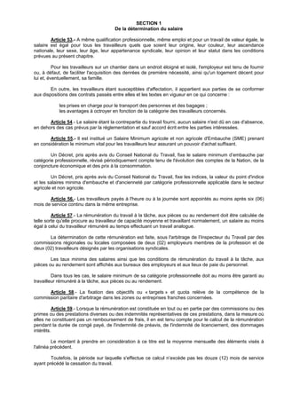 SECTION 1
                                       De la détermination du salaire

        Article 53.- A même qualification professionnelle, même emploi et pour un travail de valeur égale, le
salaire est égal pour tous les travailleurs quels que soient leur origine, leur couleur, leur ascendance
nationale, leur sexe, leur âge, leur appartenance syndicale, leur opinion et leur statut dans les conditions
prévues au présent chapitre.

          Pour les travailleurs sur un chantier dans un endroit éloigné et isolé, l'employeur est tenu de fournir
ou, à défaut, de faciliter l'acquisition des denrées de première nécessité, ainsi qu'un logement décent pour
lui et, éventuellement, sa famille.

        En outre, les travailleurs étant susceptibles d'affectation, il appartient aux parties de se conformer
aux dispositions des contrats passés entre elles et les textes en vigueur en ce qui concerne :

            les prises en charge pour le transport des personnes et des bagages ;
            les avantages à octroyer en fonction de la catégorie des travailleurs concernés.

       Article 54.- Le salaire étant la contrepartie du travail fourni, aucun salaire n'est dû en cas d'absence,
en dehors des cas prévus par la réglementation et sauf accord écrit entre les parties intéressées.

       Article 55.- Il est institué un Salaire Minimum agricole et non agricole d'Embauche (SME) prenant
en considération le minimum vital pour les travailleurs leur assurant un pouvoir d'achat suffisant.

        Un Décret, pris après avis du Conseil National du Travail, fixe le salaire minimum d’embauche par
catégorie professionnelle, révisé périodiquement compte tenu de l'évolution des comptes de la Nation, de la
conjoncture économique et des prix à la consommation.

        Un Décret, pris après avis du Conseil National du Travail, fixe les indices, la valeur du point d'indice
et les salaires minima d'embauche et d'ancienneté par catégorie professionnelle applicable dans le secteur
agricole et non agricole.

       Article 56.- Les travailleurs payés à l'heure ou à la journée sont appointés au moins après six (06)
mois de service continu dans la même entreprise.

         Article 57.- La rémunération du travail à la tâche, aux pièces ou au rendement doit être calculée de
telle sorte qu'elle procure au travailleur de capacité moyenne et travaillant normalement, un salaire au moins
égal à celui du travailleur rémunéré au temps effectuant un travail analogue.

       La détermination de cette rémunération est faite, sous l'arbitrage de l’Inspecteur du Travail par des
commissions régionales ou locales composées de deux (02) employeurs membres de la profession et de
deux (02) travailleurs désignés par les organisations syndicales.

        Les taux minima des salaires ainsi que les conditions de rémunération du travail à la tâche, aux
pièces ou au rendement sont affichés aux bureaux des employeurs et aux lieux de paie du personnel.

         Dans tous les cas, le salaire minimum de sa catégorie professionnelle doit au moins être garanti au
travailleur rémunéré à la tâche, aux pièces ou au rendement.

      Article 58.- La fixation des objectifs ou « targets » et quota relève de la compétence de la
commission paritaire d'arbitrage dans les zones ou entreprises franches concernées.

         Article 59.- Lorsque la rémunération est constituée en tout ou en partie par des commissions ou des
primes ou des prestations diverses ou des indemnités représentatives de ces prestations, dans la mesure où
elles ne constituent pas un remboursement de frais, il en est tenu compte pour le calcul de la rémunération
pendant la durée de congé payé, de l'indemnité de préavis, de l'indemnité de licenciement, des dommages
intérêts.

         Le montant à prendre en considération à ce titre est la moyenne mensuelle des éléments visés à
l'alinéa précédent.

        Toutefois, la période sur laquelle s'effectue ce calcul n’excède pas les douze (12) mois de service
ayant précédé la cessation du travail.
 