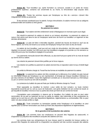 Article 60.- Tout travailleur qui, après formation ou concours, accède à un poste de niveau
professionnel supérieur, conserve son ancienneté et, au moins, la rémunération déjà acquise dans
l’entreprise.

        Article 61.- Toutes les sommes reçues par l'employeur au titre de « service » doivent être
intégralement versés au personnel.

        Si les services constituent pour le salarié, l'unique rémunération, le salaire minimum de sa catégorie
professionnelle doit toutefois lui être garanti.

                                                SECTION 2
                                           Du paiement du salaire

        Article 62.- Tout salaire doit être entièrement versé à Madagascar en monnaie ayant cours légal.

        Est interdit le paiement du salaire en alcool ou en boisson alcoolisée. Le paiement du salaire en
nature n'est admis que dans le cas où l’employeur serait tenu de fournir au travailleur un logement et des
denrées alimentaires.

       Article 63.- La paie est faite à intervalles réguliers, pendant les heures de travail et, sauf cas de
force majeure, sur le lieu de travail ou au bureau de l'employeur lorsqu'il est voisin du lieu de travail.

        Le salaire de tout travailleur, quel que soit son mode de rémunération, doit être payé à intervalles
réguliers ne pouvant excéder huit (08) jours pour les travailleurs engagés à la journée ou à la semaine ou
vingt (20) jours pour les travailleurs engagés à la quinzaine.

       Les paiements mensuels doivent être effectués, au plus tard huit jours après la fin du mois de travail
qui donne droit au salaire.

        Les retards de paiement doivent être justifiés par la force majeure.

        Les retards non justifiés du paiement du salaire donnent lieu à majoration selon le taux d’intérêt légal
en vigueur.

        Un arrêté du Ministre chargé du Travail fixe les formes et modalités de paiement du salaire.

        Article 64.- Le paiement du salaire doit être constaté par la délivrance d'un bulletin de paie manuel
ou informatisé dressé par l'employeur ou son représentant, et émargé par chaque travailleur intéressé ou
par deux témoins s'il est illettré. Il peut être également constaté par un document bancaire ou informatique
ou par un carnet à souche qui est coté et paraphé.

        La contexture du bulletin de paie est fixée par Arrêté du Ministre chargé du Travail.

        N'est opposable au travailleur la mention « pour solde de tout compte » ou toute mention
équivalente souscrite par lui, soit au cours de l'exécution, soit après résiliation de son contrat de travail, et
par laquelle le travailleur renonce à tout ou partie des droits qu'il tient de son contrat de travail.

         L'acceptation sans protestation ni réserve par le travailleur d'un bulletin de paie ne peut valoir
renonciation de sa part au paiement de tout ou partie du salaire, des indemnités et des accessoires du
salaire qui lui sont dus en vertu des dispositions législatives, réglementaires ou contractuelles. Elle ne peut
valoir non plus compte arrêté ou réglé.

         Article 65.- Toute convention ou transaction passée entre l'employeur et le travailleur ne peut
signifier pour ce dernier renonciation aux droits qu'il tient des dispositions législatives et réglementaires.

                                                 SECTION 3
                                   De la garantie et de la protection des salaires

       Article 66.- Les sommes dues aux employeurs ne peuvent être frappées de saisie-arrêt, ni
d'opposition au préjudice des travailleurs auxquels des salaires sont dus.

       Les sommes dues aux entrepreneurs de tous travaux ayant le caractère de travaux publics ne
peuvent être frappées de saisie-arrêt ou d'opposition au préjudice soit des ouvriers auxquels des salaires
 