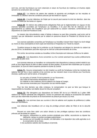 sont dus, soit des fournisseurs qui sont créanciers à raison de fourniture de matériaux et d'autres objets
servant à la construction des ouvrages.

      Article 67.- La créance de salaire des salariés et apprentis est privilégiée sur les meubles et
immeubles du débiteur dans les conditions prévues par les textes en vigueur.

        Article 68.- L'ouvrier détenteur de l'objet par lui œuvré peut exercer le droit de rétention, dans les
conditions fixées par les textes en vigueur.

         Article 69.- En dehors des prélèvements obligatoires fixés par la réglementation en vigueur et des
avances spéciales accordées par l’employeur au travailleur, il ne peut être fait de retenues sur les
appointements ou salaires des travailleurs que par saisie-arrêt ou cession volontaire, conformément aux
dispositions du Code de Procédure Civile.

        La cession des rémunérations visée à l'alinéa ci-dessus ne peut être consentie, quel qu'en soit le
montant, que par déclaration souscrite par le cédant en personne devant le Président du tribunal de son
domicile.

       Les avances spéciales consenties par l'employeur au travailleur doivent faire l’objet d’un écrit rédigé
au moins en deux exemplaires et dont copie est transmise à l’Inspecteur du Travail du ressort.

        Toutefois lorsque le siège de la juridiction ou de l'inspection est éloigné du domicile du cédant de
plus de 20 km, la déclaration peut être reçue par le chef de l'unité administrative de ce lieu.

           Par contre, les sommes versées au travailleur à titre d'acompte sont retenues d'office sur le salaire.

        Article 70.- Les dispositions d'une convention ou d'un contrat autorisant tous autres prélèvements
sont nulles de plein droit.

         Les sommes retenues au travailleur en contravention des dispositions ci-dessus portent intérêt à son
profit au taux légal depuis la date où elles auraient dû être payées, et peuvent être réclamées par lui jusqu'à
prescription, le cours en étant suspendu pendant la durée du contrat.

        Article 71.- Aucune compensation ne doit s'opérer au profit de l'employeur entre les montants des
salaires dus par eux à leurs salariés et les sommes qui leur seraient dues à eux-mêmes pour fournitures
diverses, quelle qu'en soit la nature, à l’exception :

               du cas prévu à l’article 74 de la présente Loi sur l’économat ;
               des outils et instruments nécessaires au travail ;
               du matériel ou des matériaux dont le salarié a la charge et l’usage ;
               des sommes avancées pour l’acquisition de ces mêmes objets ;

       Pour les trois derniers cas cités ci-dessus, la compensation ne peut se faire que lorsque la
responsabilité du travailleur est établie devant le tribunal compétent.

         Article 72.- Par dérogation aux dispositions de l'article 387 de la Loi n°66-003 du 2 juillet 1966
relative à la Théorie Générale des Obligations, l'action en paiement des salaires et accessoires de salaires
ainsi que des indemnités de préavis et de licenciement se prescrit par douze (12) mois.

       Article 73.- Les sommes dues aux ouvriers à titre de salaires sont payées de préférence à celles
dues aux fournisseurs.

           Les créances des travailleurs ont un rang de privilège primant celles de l’Etat et de la sécurité
sociale.

       Peuvent en outre faire valoir une action directe ou des privilèges spéciaux dans les conditions
prévues par les textes en vigueur :
           les maçons, charpentiers ou autres ouvriers employés pour édifier, reconstruire ou réparer les
                bâtiments, canaux ou autres ouvrages quelconques ;
           les ouvriers qui ont travaillé à la récolte, à la fabrication, à la réparation des outils agricoles ou à
                la conservation de la chose ;
           3- les auxiliaires salariés des travailleurs à domicile.
 