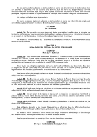 En cas de liquidation judiciaire ou de liquidation de biens, les rémunérations de toute nature dues
aux salariés et apprentis pour les soixante (60) derniers jours de travail ou d'apprentissage doivent,
déduction faite des acomptes déjà perçus, être payées, nonobstant l'existence de toute autre créance
privilégiée, jusqu'à concurrence d'un plafond mensuel identique pour toutes les catégories de bénéficiaires.

        Ce plafond est fixé par voie réglementaire.

        En outre, en cas de règlement judiciaire ou de liquidation de biens, les indemnités de congé payé
doivent être payées nonobstant l'existence de toute autre créance privilégiée.

                                                   SECTION 4
                                                  De l'économat

         Article 74.- Est considéré comme économat, toute organisation installée dans le domaine de
l'entreprise où l'employeur ou une association de travailleurs pratique, directement ou indirectement, la vente
ou la cession de marchandises au travail pour leurs besoins personnels et normaux.

       Un Arrêté du Ministre chargé du Travail fixe les conditions d'ouverture, de fonctionnement et de
fermeture des économats.

                                           CHAPITRE II
                          DE LA DUREE DU TRAVAIL, DU REPOS ET DU CONGE

                                                   SECTION 1
                                              De la durée du travail

        Article 75.- Sous réserve des dispositions de l'alinéa 2 ci-dessous dans tous les établissements
assujettis au Code du Travail, même d'enseignement ou de bienfaisance, la durée légale du travail des
employés ou ouvriers de l'un ou l'autre sexe, de tout âge, travaillant à temps, à la tâche ou aux pièces ne
peut excéder cent soixante treize virgule trente trois (173,33) heures par mois.

        Dans toutes les entreprises agricoles, les heures de travail sont basées sur deux milles deux cent
(2.200) heures par an. Dans cette limite, la durée du travail est fixée par un Décret qui fixe également la
réglementation des heures supplémentaires et les modalités de leur rémunération.

       Les heures effectuées au-delà de la durée légale du travail constituent des heures supplémentaires
qui donnent lieu à une majoration.

         Article 76.- Des Décrets pris après avis du Conseil National du Travail déterminent par branche
d'activité et par catégorie professionnelle, s'il y a lieu, les modalités d'application de la durée du travail et des
dérogations, la nature et la durée maximum des heures supplémentaires qui peuvent être effectuées avec
ou sans autorisation préalable, le taux de majoration des heures supplémentaires.

         Article 77.- L'application de l'article précédent ne porte pas atteinte aux usages et aux conventions
collectives du travail qui fixeraient des limites inférieures.

       Article 78.- Soit en raison de la nature du travail, soit en raison de son caractère intermittent, le
présent Code du travail admet des équivalences, c'est-à-dire, une durée de présence considérée comme
correspondant à un travail effectif d'une durée inférieure.

       Article 79.- L'équivalence joue en matière d'heures supplémentaires, d'heures de travail de nuit, de
dimanche et de jours fériés.

         Les catégories d’emploi et les heures d’équivalences y afférentes dans les différentes branches
d’activités sont déterminées par un Décret pris après avis du Conseil National du Travail.

         La durée du travail s'entend du travail effectif. Les temps nécessaires à l'habillage, au déshabillage
et à la restauration n'entrent pas dans le calcul du temps de travail effectif.

        Les temps nécessaires à la pause sont fixés par des dispositions négociées.

                                               SECTION 2
                                 Du repos hebdomadaire et des jours fériés
 