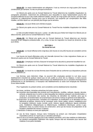 Article 80.- Le repos hebdomadaire est obligatoire. Il est au minimum de vingt quatre (24) heures
consécutives par semaine. Il a lieu en principe le dimanche.

         Un Décret pris après avis du Conseil National du Travail détermine les modalités d'application du
paragraphe précédent, notamment les professions pour lesquelles le repos hebdomadaire pourra être
exceptionnellement et pour des motifs nettement établis, soit plus de vingt quatre (24) heures, soit donné par
roulement ou collectivement d'autres jours que le dimanche, soit suspendu par compensation des fêtes
rituelles, soit être réparti sur une période plus longue que la semaine.

        Article 81.- Les jours fériés sont chômés et payés.

       Un Décret pris après avis du Conseil National du Travail fixe les modalités d'application de l'alinéa
précédent.

        La liste annuelle limitative des jours « ponts » et celle des jours fériés font l'objet d'un Décret pris en
début d'année, après avis du Conseil National du Travail.

         Article 82.- Un Décret pris après avis du Conseil National du Travail détermine par branche
d'activité et par catégorie professionnelle, s'il y a lieu, le taux de majoration du travail de dimanche et des
jours fériés.

                                                 SECTION 3
                                               Du travail de nuit

         Article 83.- Le travail effectué entre vingt-deux (22) heures et cinq (05) heures est considéré comme
travail de nuit.

        Les heures de travail effectuées entre cet intervalle donnent lieu à des majorations fixées par un
Décret pris après avis du Conseil National du Travail.

        Article 84.- L'employeur est tenu d'assurer le transport et la sécurité du personnel travaillant la nuit.

         Un Décret pris après avis du Conseil National du Travail détermine les modalités d'application de
l'alinéa précédent.

        Article 85.- Le travail de nuit des femmes dans l'industrie doit se conformer aux dispositions prévues
dans la présente Loi.

        Les femmes, sans distinction d’âge, ne pourront être employées pendant la nuit dans aucun
établissement industriel de quelque nature que ce soit, public ou privé, laïc ou religieux, ni dans aucune
dépendance d’un de ces établissements même lorsque ces établissements ont un caractère d'enseignement
professionnel ou de bienfaisance, à l’exception des établissements où seuls sont employés les membres
d’une même famille.

        Pour l’application du présent article, sont considérés comme établissements industriels :

        les mines, carrières, industries extractives de toutes natures ;
        les industries dans lesquelles des produits sont manufacturés, modifiés, nettoyés, réparés, décorés,
             achevés, préparés pour la vente ou dans lesquelles les matières subissent une transformation, y
             compris la construction des navires, les industries de démolition de matériel, ainsi que la
             production, la transformation et la transmission de la force motrice en général et de l’électricité ;
        la construction, la reconstruction, l’entretien et la réparation, la modification ou la démolition de tous
             bâtiments et édifices, chemins de fer, tramways, ports, docks, jetées, canaux, installations pour
             la navigation intérieure, routes, tunnels, ponts, viaducs, égouts collecteurs, égouts ordinaires,
             puits, installations télégraphiques ou téléphoniques, installations électriques, usines à gaz,
             distribution d’eau ou autres travaux de construction, ainsi que les travaux de préparation et de
             fondation précédant les travaux ci-dessus.
        L’interdiction ci-dessus ne sera pas appliquée :

        en cas de force majeure, lorsque dans l’entreprise se produit une interruption d’exploitation
           impossible à prévoir et n’ayant pas un caractère périodique ;
        dans le cas où le travail s’applique soit à des matières premières, soit à des matières en élaboration,
           qui seraient susceptibles d’altération très rapide, lorsque cela est nécessaire pour sauver des
           matières d’une perte inévitable.
 