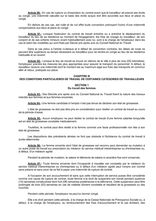 Article 90.- En cas de rupture ou d'expiration du contrat avant que le travailleur ait exercé ses droits
au congé, une indemnité calculée sur la base des droits acquis doit être accordée aux lieux et place du
congé.

      En dehors de ces cas, est nulle et de nul effet toute convention prévoyant l'octroi d'une indemnité
compensatrice aux lieux et place du congé.

         Article 91.- Lorsque l'exécution du contrat de travail entraîne ou a entraîné le déplacement du
travailleur du lieu de sa résidence au moment de l'engagement, les frais de voyage du travailleur, de son
conjoint et de ses enfants mineurs vivant habituellement avec lui, sont à la charge de l'employeur dans les
cas et selon les modalités qui sont fixés par Décret pris après avis du Conseil National du Travail.

        Dans le cas prévu à l'article ci-dessus et à défaut de convention contraire, les délais de route ne
peuvent être supérieurs au temps nécessaire au travailleur pour se rendre en congé au lieu de sa résidence
habituelle et en revenir.

          Article 92.- Lorsque le lieu de travail se trouve en dehors de la ville à plus de cinq (05) kilomètres,
l'employeur prendra les mesures les plus appropriées pour assurer le transport du personnel. A défaut, le
travailleur recevra une indemnité dont le montant est au maximum égal aux frais des transports en commun
aller et retour, pratiqués sur place.

                                   CHAPITRE III
DES CONDITIONS PARTICULIERES DE TRAVAIL DE CERTAINES CATEGORIES DE TRAVAILLEURS

                                                  SECTION 1
                                            Du travail des femmes

         Article 93.- Des Décrets pris après avis du Conseil National du Travail fixent la nature des travaux
interdits aux femmes et aux femmes enceintes.

        Article 94.- Une femme candidate à l’emploi n’est pas tenue de déclarer son état de grossesse.

        L’état de grossesse ne doit pas être pris en considération pour résilier un contrat de travail au cours
de la période d’essai.

        Article 95.- Aucun employeur ne peut résilier le contrat de travail d'une femme salariée lorsqu'elle
est en état de grossesse constatée médicalement.

        Toutefois, le contrat peut être résilié si la femme commet une faute professionnelle non liée à son
état de grossesse.

       Les dispositions des précédents alinéas ne font pas obstacle à l'échéance du contrat de travail à
durée déterminée.

        Article 96.- La femme enceinte dont l’état de grossesse est reconnu peut demander sa mutation à
un autre poste de travail sur prescription du médecin du service médical interentreprise ou d'entreprises ou,
à défaut, d'un médecin agréé.

        Pendant la période de mutation, le salaire et éléments de salaire à caractère fixe sont conservés.

        Article 97.- Toute femme enceinte dont l'incapacité à travailler est constatée par le médecin du
service médical interentreprise ou d'entreprises ou à défaut d'un médecin agréé peut rompre son contrat
sans préavis et sans avoir de ce fait à payer une indemnité de rupture de contrat.

        A l'occasion de son accouchement et sans que cette interruption de service puisse être considérée
comme une cause de rupture de contrat, toute femme a le droit de suspendre son travail pendant quatorze
(14) semaines consécutives dont huit (08) semaines postérieures à la délivrance. Cette suspension peut être
prolongée de trois (03) semaines en cas de maladie dûment constatée et résultant de la grossesse ou des
couches.

        Pendant cette période, l'employeur ne peut lui donner congé.

        Elle a le droit pendant cette période, à la charge de la Caisse Nationale de Prévoyance Sociale ou, à
défaut, à la charge de l'employeur, au remboursement des frais d'accouchement et le cas échéant, des
 