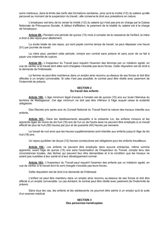 soins médicaux, dans la limite des tarifs des formations sanitaires, ainsi qu'à la moitié (1/2) du salaire qu'elle
percevait au moment de la suspension du travail ; elle conserve le droit aux prestations en nature.

        L'employeur est tenu de lui verser la moitié (1/2) du salaire qui n'est pas pris en charge par la Caisse
Nationale de Prévoyance Sociale. A défaut d'affiliation, le paiement de la totalité du salaire est à la charge
de l'employeur.

         Article 98.- Pendant une période de quinze (15) mois à compter de la naissance de l'enfant, la mère
a droit à des repos pour allaitement.

        La durée totale de ces repos, qui sont payés comme temps de travail, ne peut dépasser une heure
(01) par journée de travail.

       La mère peut, pendant cette période, rompre son contrat sans préavis et sans avoir de ce fait à
payer une indemnité de rupture.

       Article 99.- L’Inspecteur du Travail peut requérir l'examen des femmes par un médecin agréé, en
vue de vérifier si le travail dont elles sont chargées n'excède pas leurs forces. Cette réquisition est de droit à
la demande de l'intéressée.

        La femme ne peut être maintenue dans un emploi ainsi reconnu au-dessus de ses forces et doit être
affectée à un emploi convenable. Si cela n'est pas possible, le contrat peut être résilié avec paiement de
l'indemnité de préavis.

                                                 SECTION 2
                                            Du travail des enfants

          Article 100.- L’âge minimum légal d’accès à l’emploi est de quinze (15) ans sur toute l’étendue du
territoire de Madagascar. Cet âge minimum ne doit pas être inférieur à l’âge auquel cesse la scolarité
obligatoire.

        Des Décrets pris après avis du Conseil National du Travail fixent la nature des travaux interdits aux
enfants.

          Article 101.- Dans les établissements assujettis à la présente Loi, les enfants mineurs et les
apprentis âgés de moins de dix huit (18) ans de l'un ou de l'autre sexe ne peuvent être employés à un travail
effectif de plus de huit (08) heures par jour et de quarante (40) heures par semaine.

         Le travail de nuit ainsi que les heures supplémentaires sont interdits aux enfants jusqu’à l’âge de dix
huit (18) ans.

        Un repos quotidien de douze (12) heures consécutives est obligatoire pour les enfants travailleurs.

        Article 102.- Les enfants ne peuvent être employés dans aucune entreprise, même comme
apprentis, avant l'âge de quinze (15) ans sans l'autorisation de l’Inspecteur du Travail, compte tenu des
circonstances locales, des tâches qui peuvent leur être demandées et à la condition que les travaux ne
soient pas nuisibles à leur santé et à leur développement normal.

        Article 103.- L’Inspecteur du Travail peut requérir l'examen des enfants par un médecin agréé, en
vue de vérifier si le travail dont ils sont chargés n'excède pas leurs forces.

        Cette réquisition est de droit à la demande de l'intéressé.

         L'enfant ne peut être maintenu dans un emploi ainsi reconnu au-dessus de ses forces et doit être
affecté à un emploi convenable. Le cas échéant, le contrat peut être résilié avec paiement de l'indemnité de
préavis.

        Dans tous les cas, les enfants et les adolescents ne pourront être admis à un emploi qu'à la suite
d'un examen médical.

                                                 SECTION 3
                                         Des personnes handicapées
 