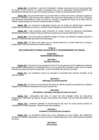 Article 104.- L'expression « personne handicapée » désigne toute personne dont les perspectives
de trouver et de conserver un emploi convenable ainsi que de progresser professionnellement sont
sensiblement réduites pour cause d'un handicap physique, mental ou sensoriel dûment reconnu.

        Article 105.- Aucune discrimination ne peut être faite en matière de travail ou d'emploi à égalité de
capacité et d'aptitude entre les personnes valides et les personnes handicapées du fait de leur handicap.
Les personnes handicapées ont droit au travail et à l'emploi, à l'égalité de chance et de traite ment en
matière d'apprentissage, de formation professionnelle et d'emploi.

         Article 106.- Les personnes handicapées doivent jouir de toutes les infrastructures existantes,
qu'elles soient publiques ou privées, en matière d'apprentissage et de formation professionnelle.

        Article 107.- Toute entreprise ayant embauché un certain nombre de personnes handicapées
bénéficie des mesures incitatives fixées par Décret pris après avis du Conseil National du Travail.

         Article 108.- Il est créé auprès du Ministère chargé du Travail, une Institution chargée d’assurer la
réinsertion professionnelle des personnes handicapées.

         Article 109.- Un Décret pris après avis du Conseil National du Travail détermine la mission,
l’organisation et le fonctionnement de ladite institution.

                                        TITRE IV
         DES CONDITIONS D’HYGIENE, DE SECURITE ET D’ENVIRONNEMENT DU TRAVAIL

                                               CHAPITRE I
                                        DISPOSITIONS GENERALES

                                                 SECTION 1
                                             Discipline Générale

        Article 110.- Il est prescrit à tout employeur de fournir les équipements et les habillements adéquats
pour protéger collectivement et individuellement la vie et la santé des travailleurs contre tous les risques
inhérents au poste de travail et en particulier, contre le VIH/SIDA dans les lieux de travail.

        Article 111.- Les travailleurs doivent se soumettre à l’ensemble des mesures d’hygiène et de
sécurité exigées.

                                                   SECTION 2
                                          Nettoyage et propreté générale

        Article 112.- Les lieux de travail doivent être tenus en état de propreté et présenter les conditions
d’hygiène et de salubrité nécessaires à la santé du personnel.

                                                 SECTION 3
                             Atmosphère, chauffage, éclairage des locaux de travail

         Article 113.- L’atmosphère des lieux de travail doit être protégée contre les émanations
dangereuses et gênantes, les vapeurs, les gaz, les poussières, les fumées, sans que cette énumération soit
limitative.

       Article 114.- L’ambiance générale et l’environnement des lieux de travail doivent prendre en
considération le confort physique, mental et social des travailleurs.

                                                 SECTION 4
                                      Installation individuelle des travailleurs

         Article 115.- Les travailleurs doivent avoir à leur disposition de l’eau potable, des installations
sanitaires et vestiaires appropriées, ainsi que tout autre mobilier nécessaire à leur confort pendant la période
de travail.

                                                 SECTION 5
                                                De la cantine
 