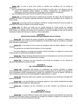 Article 116.- La mise en place d’une cantine au bénéfice des travailleurs est à la charge de
l’employeur :
     pour les établissements éloignés à plus de cinq kilomètres du centre ville et non desservis par des
         moyens de transports publics réguliers ou lorsque l’emplacement de l’établissement ou
         l’organisation de travail ne permet pas aux travailleurs de se restaurer normalement ;
     pour les établissements ayant recours au système d’heures continues.

      Article 117.- La cantine doit être tenue en parfait état de propreté. De même, elle doit présenter les
conditions de confort et d’aération adéquate permettant notamment aux travailleurs de se restaurer en
station assise.

    Article 118.- La nourriture servie aux travailleurs doit être en quantité suffisante et de bonne qualité, en
présentant les conditions d’hygiène et de propreté requises.

     Article 119.- Un décret pris après avis du Conseil National du Travail précise les modalités
d’application de la présente section et notamment l’effectif de travailleurs à partir duquel la mise en place
d’une cantine est indiquée, les normes sur la nourriture à servir aux travailleurs, ainsi que le droit de
l’employeur d’opérer des retenues sur salaire au titre de restauration.

                                        CHAPITRE II
                     PROTECTION CONTRE CERTAINS RISQUES LIES AU TRAVAIL

         Article 120.- Pour prévenir les risques d’accidents, les installations, les matériels et matériaux de
travail sont soumis à des normes de sécurité obligatoires. Ils doivent faire l’objet de surveillance, d’entretien
et de vérification systématiques.

         Article 121.- Il est interdit de faire coucher les travailleurs dans les ateliers affectés à un usage
industriel.
         Les gardiens de nuit attitrés doivent disposer d’un abri approprié.

       Les locaux affectés au couchage des travailleurs doivent comporter un cubage d’air correct et être
maintenus dans un parfait état de propreté et d’aération.

        Article 122.- Chaque entreprise doit prendre les mesures nécessaires pour que tout commencement
d’incendie puisse être rapidement et effectivement combattu.

        Article 123.- L’employeur est tenu d’informer et de former les travailleurs sur les mesures de
sécurité et de santé liées au poste de travail.

                                              CHAPITRE III
                                    DE L’ENVIRONNEMENT DU TRAVAIL

         Article 124.- L’employeur doit prendre en considération les mesures destinées à protéger
l’environnement, qu’il s’agisse de l’environnement physique ou géographique. A cet effet, les entreprises en
cours d’exploitation doivent progressivement s’ajuster aux directives et normes de gestion nationale de
l’environnement conformément aux textes législatifs et réglementaires en vigueur.

       Article 125.- Suivant leur taille et leur capacité, il est souhaitable que les entreprises aménagent des
espaces de détente.

       Article 126.- Il est recommandé que l’entreprise s’adonne à des activités d’assainissement telles
que dératisation, débroussaillement, désinsectisation.

       Article 127.- L’employeur est tenu d’entretenir ou de faire entretenir une ambiance de travail
motivante.

                                              CHAPITRE IV
                                       DE LA MEDECINE DU TRAVAIL

         Article 128.- Le service médical du travail a pour mission de prévenir toute altération de la santé des
travailleurs du fait de leur travail, en particulier de surveiller les conditions d’hygiène et de sécurité sur les
lieux de travail. Son rôle est prioritairement préventif.
 