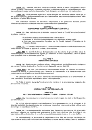 Article 129.- Le service médical du travail est un service médical du travail d’entreprise ou service
médical du travail d’établissement ou service médical du travail interentreprise ou inter-établissement, selon
les modalités prévues par les textes d’application. Toute dérogation sera définie par voie réglementaire.

         Article 130.- Toute personne physique ou morale exerçant une activité de quelque nature que ce
soit et employant un ou plusieurs travailleurs est tenu de leur assurer les prestations médico-sanitaires telles
que définies à l’article 128 ci-dessus.

        Par contribution volontaire, les travailleurs indépendants et les professions libérales peuvent
bénéficier des prestations du service médical du travail de leur zone géographique.

                                         CHAPITRE V
                         DES ORGANES DE CONCERTATION ET DE CONTROLE

       Article 131.- Il est institué auprès du Ministère chargé du Travail un Comité Technique Consultatif
ayant pour missions :

                l’étude technique des questions intéressant la santé au travail ;
                l’organisation de la formation des travailleurs contre les risques professionnels ;
                le suivi des recommandations formulées par le Conseil National d’Orientation de la
                   Protection Sociale.

        Article 132.- Le Comité d’Entreprise prévu à l’article 159 de la présente Loi veille à l’application des
règles relatives à l’hygiène, la sécurité au travail et l’environnement.

       Article 133.- Le contrôle technique de l’application des dispositions du présent titre relève du
Médecin Inspecteur du Travail national et régional, qui est en droit de saisir l’Inspecteur du Travail du ressort
pour appliquer la mise en demeure si besoin est.

                                              CHAPITRE VI
                                         DISPOSITIONS DIVERSES

       Article 134.- Avant que des travailleurs puissent y être employés, tout établissement doit répondre
aux normes d’hygiène, de sécurité et d’environnement régissant la branche d’activité.

        Article 135.- Il est créé une commission interministérielle chargée de contrôler les conditions
d’hygiène, de sécurité et d’environnement avant l’ouverture de l’établissement et de donner son avis sur le
respect des normes d’hygiène, de sécurité et d’environnement.

        Un Décret pris après avis du Conseil National du Travail fixe l’organisation et le fonctionnement de
cette commission, ainsi que les départements devant y être représentés.

       Un Arrêté du Ministre chargé du Travail nomme les membres de la commission sur proposition des
départements concernés.

                                              TITRE V
                                  DES RELATIONS PROFESSIONNELLES

                                        CHAPITRE I
                  DES ORGANISATIONS DES TRAVAILLEURS ET DES EMPLOYEURS

        Article 136.- L'exercice du droit syndical est reconnu dans le respect des droits et libertés garanties
par la Constitution.

       Le syndicat est une organisation de travailleurs ou d'employeurs ayant pour but de promouvoir et de
défendre les intérêts des travailleurs ou des employeurs. L'objectif du mouvement syndical est le progrès
économique et social de ses membres.

        Article 137.- Les travailleurs et les employeurs, sans distinction d'aucune sorte, ont le droit sans
autorisation préalable, de constituer des organisations de leur choix, ainsi que celui de s'affilier à ces
organisations, à la seule condition de se conformer aux statuts de ces dernières, ou de ne pas s'affilier.

       Ils sont représentés, en leur qualité de partenaires sociaux, dans les structures de dialogue, les
organismes de gestion de la politique sociale et des fonds sociaux et les négociations d’accords nécessitant
 