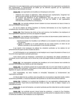 l’intervention d’un acte réglementaire, par les groupements professionnels et les organisations syndicales les
plus représentatifs. La représentativité est établie par les éléments apportés par les organisations
concernées et l’administration du travail.

        Article 138.- Les organisations de travailleurs et d'employeurs ont le droit :

        -   d'élaborer leurs statuts et règlements, d'élire librement leurs représentants, d'organiser leur
            gestion et leurs activités, de formuler leur programme d'action ;
        -   de constituer des fédérations et des confédérations ainsi que celui de s'y affilier. Toute
            organisation, fédération ou confédération a le droit de s'affilier à des organisations
            internationales de travailleurs ou d'employeurs.

         Article 139.- Les autorités publiques doivent s'abstenir de toute intervention de nature à limiter ce
droit ou en entraver l'exercice légal.

      En cas de violation de l'alinéa précédent, la Chambre Administrative de la Cour Suprême est
compétente pour connaître du litige y afférent.

        Article 140.- Dans l'exercice des droits qui leur sont reconnus, les travailleurs, les employeurs et
leurs organisations respectives sont tenus de respecter la légalité.

         Article 141.- Les travailleurs sont protégés contre tous actes de discrimination portant atteinte à la
liberté syndicale en matière d'emploi. Il est interdit de :

              subordonner l'emploi d'un travailleur à son affiliation ou à la cessation de ses activités au sein
                d’un syndicat ;
              congédier un travailleur ou lui porter préjudice par tous autres moyens, en raison de son
                affiliation syndicale ou de sa participation à des activités syndicales.

       Il est interdit à tout employeur de prélever les cotisations syndicales sur les salaires de son
personnel et de les payer aux lieux et place de celui-ci.

        Le chef d'entreprise ou son représentant ne doit employer aucun moyen de pression en faveur ou à
l'encontre d'une organisation syndicale quelconque.

       Toute mesure prise par l'employeur, contrairement aux dispositions des alinéas précédents est
considérée comme nulle de plein droit et donne lieu à des dommages intérêts au bénéfice de la personne
lésée.

       Article 142.- Les organisations syndicales des travailleurs ont le droit d'exercer leurs activités de
promotion et de défense des intérêts au sein des entreprises.

         Article 143.- Les syndicats jouissent de la personnalité civile. Ils ont le droit d'ester en justice. Ils
peuvent acquérir sans autorisation, à titre gratuit ou à titre onéreux des biens meubles et, sous réserve de la
législation en vigueur, des biens immeubles.

       Sont insaisissables, les biens meubles et immeubles nécessaires au fonctionnement des
organisations syndicales.

        Un Décret détermine les conditions dans lesquelles les circonscriptions régionales locales mettent,
suivant leurs possibilités, un local à la disposition des syndicats en vue de la tenue de leurs séances.

        Article 144.- L'adhésion à un syndicat des travailleurs et à une organisation professionnelle des
employeurs est libre. Toute forme de discrimination fondée sur l'âge, le sexe, la religion, l’origine ou la
nationalité est exclue.

        Article 145.- Au sein de l'entreprise, une section syndicale peut être créée dès lors qu'elle comprend
sept (07) membres.

          Article 146.- Les syndicats peuvent, devant toutes les juridictions, y compris la Cour Suprême,
exercer tous les droits réservés à la partie civile relativement aux faits portant un préjudice direct ou indirect
à l'intérêt des travailleurs, des employeurs ou de l'organisation.
 