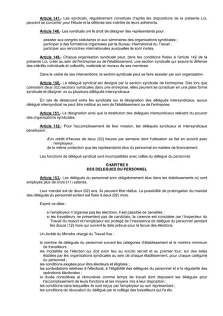 Article 147.- Les syndicats, régulièrement constitués d'après les dispositions de la présente Loi,
peuvent se concerter pour l'étude et la défense des intérêts de leurs adhérents.

        Article 148.- Les syndicats ont le droit de désigner des représentants pour :

          assister aux congrès statutaires et aux séminaires des organisations syndicales ;
          participer à des formations organisées par le Bureau International du Travail ;
          participer aux rencontres internationales auxquelles ils sont invités.

        Article 149.- Chaque organisation syndicale peut, dans les conditions fixées à l'article 142 de la
présente Loi, créer au sein de l'entreprise ou de l'établissement, une section syndicale qui assure la défense
des intérêts individuels et collectifs, matériels et moraux de ses membres.

        Dans le cadre de ses interventions, la section syndicale peut se faire assister par son organisation.

        Article 150.- Le délégué syndical est désigné par la section syndicale de l'entreprise. Dès lors que
coexistent deux (02) sections syndicales dans une entreprise, elles peuvent se constituer en une plate forme
syndicale et désigner un ou plusieurs délégués intersyndicaux.

       En cas de désaccord entre les syndicats sur la désignation des délégués intersyndicaux, aucun
délégué intersyndical ne peut être institué au sein de l'établissement ou de l'entreprise.

       Article 151.- La désignation ainsi que la destitution des délégués intersyndicaux relèvent du pouvoir
des organisations syndicales.

        Article 152.- Pour l'accomplissement de leur mission, les délégués syndicaux et intersyndicaux
bénéficient :

            d'un crédit d'heures de deux (02) heures par semaine dont l'utilisation se fait en accord avec
                l'employeur.
            de la même protection que les représentants élus du personnel en matière de licenciement.

        Les fonctions de délégué syndical sont incompatibles avec celles du délégué du personnel.

                                              CHAPITRE II
                                      DES DELEGUES DU PERSONNEL

       Article 153.- Les délégués du personnel sont obligatoirement élus dans les établissements où sont
employés plus de onze (11) salariés.

        Leur mandat est de deux (02) ans, ils peuvent être réélus. La possibilité de prolongation du mandat
des délégués du personnel sortant est fixée à deux (02) mois.

        Expiré ce délai :

            si l’employeur n’organise pas les élections, il est passible de pénalités ;
            si les travailleurs ne présentent pas de candidats, la carence est constatée par l’Inspecteur du
               Travail du ressort et l’employeur est protégé de l’inexistence de délégué du personnel pendant
               les douze (12) mois qui suivent la date prévue pour la tenue des élections.

        Un Arrêté du Ministre chargé du Travail fixe :

        le nombre de délégués du personnel suivant les catégories d'établissement et le nombre minimum
          de travailleurs ;
        les modalités de l'élection qui doit avoir lieu au scrutin secret et au premier tour, sur des listes
          établies par les organisations syndicales au sein de chaque établissement, pour chaque catégorie
          du personnel ;
        les conditions exigées pour être électeurs et éligibles ;
        les contestations relatives à l'électorat, à l'éligibilité des délégués du personnel et à la régularité des
          opérations électorales ;
        la durée considérée et rémunérée comme temps de travail dont disposent les délégués pour
          l'accomplissement de leurs fonctions et les moyens mis à leur disposition ;
        les conditions dans lesquelles ils sont reçus par l'employeur ou son représentant ;
        les conditions de révocation du délégué par le collège des travailleurs qui l'a élu.
 