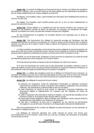 Article 154.- Le nombre de Délégués du Personnel est fixé en fonction de l’effectif des travailleurs
de l’entreprise. L’élection a lieu au scrutin secret sur des listes établies par les organisations syndicales au
sein de chaque établissement pour chaque catégorie du personnel.

      Est électeur, tout travailleur majeur, ayant travaillé sans interruption dans l’établissement pendant au
minimum six (06) mois.

        Est éligible, tout travailleur ayant travaillé pendant plus de un (01) an dans l’établissement et
jouissant de ses droits civiques.

        Article 155.- Chaque délégué a un suppléant élu dans les mêmes conditions que ci-dessus. Il le
remplace en cas d'absence motivée, de décès, de démission, de révocation, de changement de collège
électoral, de résiliation de contrat, de perte des conditions requises pour l'éligibilité.

       En cas d'empêchement du suppléant, de nouvelles élections sont organisées pour la durée du
mandat qui reste à courir.

        Article 156.- Tout licenciement d'un délégué du personnel envisagé par l'employeur doit être
obligatoirement soumis à la décision de l’Inspecteur du Travail du ressort qui doit intervenir dans un délai de
quarante cinq (45) jours de la saisine. Passé ce délai, le silence de l'Inspecteur du travail vaut autorisation
de licenciement.

       La même procédure est applicable au licenciement des anciens délégués du personnel pendant une
durée de six (06) mois à partir de l'expiration de leur mandat, et des candidats aux fonctions de délégués du
personnel dès le dépôt des candidatures et pendant une durée de trois (03) mois après le scrutin.

         Toutefois, en cas de faute lourde, l'employeur ne peut prononcer la suspension du contrat de travail
de l'intéressé qu'après avoir avisé l’Inspecteur du Travail du ressort.

        Si le licenciement est refusé, la décision prise par l'employeur est nulle et non avenue.

        Si le refus de licenciement est confirmé par le juge administratif, le travailleur intéressé a droit au
rappel des salaires et autres droits non perçus pendant la période de suspension décidé par l'employeur et
peut prétendre à des dommages et intérêts fixés par la juridiction compétente.

        Article 157.- Le collège des travailleurs ayant élu le Délégué du Personnel peut le révoquer. La
révocation est acquise quel que soit le motif après approbation des deux tiers (2/3) au moins des membres
du collège ayant élu le délégué et après avoir avisé le syndicat qui l’a présenté ainsi que l’employeur.

        Article 158.- Les délégués du personnel ont pour mission :

          de présenter aux employeurs, toutes les réclamations individuelles ou collectives concernant
            notamment les conditions du travail, la protection des travailleurs, l'application des conventions
            collectives, des classifications professionnelles et des taux de salaire ;
          de saisir l'inspection du travail de toute plainte ou réclamation concernant l'application des
            prescriptions légales et réglementaires qui n'auraient pas été satisfaites au niveau de
            l'entreprise ;
          de veiller à l'application des prescriptions relatives à l'hygiène, à la sécurité des travailleurs et à la
            protection sociale et, de proposer toutes mesures utiles à ce sujet ;
          de communiquer toutes suggestions utiles et d'étudier avec l'employeur toutes mesures tendant à
            l'amélioration de l'organisation et du rendement de l'entreprise ;
          de faire part à l’employeur de leurs avis et suggestions sur les mesures de licenciements
            envisagées en cas de diminution d’activités ou de réorganisation intérieure de l’établissement.

         Dans l'accomplissement de leur mandat, les délégués du personnel peuvent, sur leur demande, se
faire assister du délégué syndical.

       Les Délégués du Personnel disposent d’un crédit mensuel de quinze (15) heures pour
l’accomplissement de leurs fonctions. Cette durée qui n’est pas cumulable, est rémunérée et considérée
comme temps de travail.

                                              CHAPITRE III
                                         DU COMITE D'ENTREPRISE
 