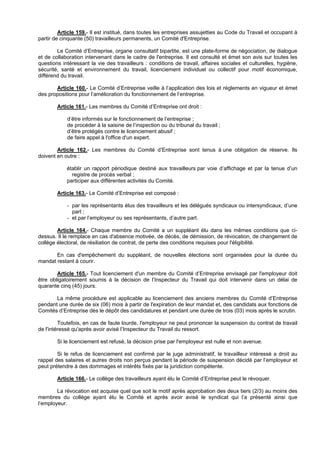 Article 159.- Il est institué, dans toutes les entreprises assujetties au Code du Travail et occupant à
partir de cinquante (50) travailleurs permanents, un Comité d'Entreprise.

        Le Comité d’Entreprise, organe consultatif bipartite, est une plate-forme de négociation, de dialogue
et de collaboration intervenant dans le cadre de l'entreprise. Il est consulté et émet son avis sur toutes les
questions intéressant la vie des travailleurs : conditions de travail, affaires sociales et culturelles, hygiène,
sécurité, santé et environnement du travail, licenciement individuel ou collectif pour motif économique,
différend du travail.

       Article 160.- Le Comité d’Entreprise veille à l’application des lois et règlements en vigueur et émet
des propositions pour l’amélioration du fonctionnement de l’entreprise.

        Article 161.- Les membres du Comité d’Entreprise ont droit :

            d’être informés sur le fonctionnement de l’entreprise ;
            de procéder à la saisine de l’inspection ou du tribunal du travail ;
            d’être protégés contre le licenciement abusif ;
            de faire appel à l'office d'un expert.

        Article 162.- Les membres du Comité d’Entreprise sont tenus à une obligation de réserve. Ils
doivent en outre :

            établir un rapport périodique destiné aux travailleurs par voie d’affichage et par la tenue d’un
              registre de procès verbal ;
            participer aux différentes activités du Comité.

        Article 163.- Le Comité d’Entreprise est composé :

            - par les représentants élus des travailleurs et les délégués syndicaux ou intersyndicaux, d’une
              part ;
            - et par l’employeur ou ses représentants, d’autre part.

        Article 164.- Chaque membre du Comité a un suppléant élu dans les mêmes conditions que ci-
dessus. Il le remplace en cas d'absence motivée, de décès, de démission, de révocation, de changement de
collège électoral, de résiliation de contrat, de perte des conditions requises pour l'éligibilité.

       En cas d'empêchement du suppléant, de nouvelles élections sont organisées pour la durée du
mandat restant à courir.

        Article 165.- Tout licenciement d'un membre du Comité d’Entreprise envisagé par l'employeur doit
être obligatoirement soumis à la décision de l’Inspecteur du Travail qui doit intervenir dans un délai de
quarante cinq (45) jours.

       La même procédure est applicable au licenciement des anciens membres du Comité d’Entreprise
pendant une durée de six (06) mois à partir de l'expiration de leur mandat et, des candidats aux fonctions de
Comités d’Entreprise dès le dépôt des candidatures et pendant une durée de trois (03) mois après le scrutin.

         Toutefois, en cas de faute lourde, l'employeur ne peut prononcer la suspension du contrat de travail
de l'intéressé qu'après avoir avisé l’Inspecteur du Travail du ressort.

        Si le licenciement est refusé, la décision prise par l'employeur est nulle et non avenue.

        Si le refus de licenciement est confirmé par le juge administratif, le travailleur intéressé a droit au
rappel des salaires et autres droits non perçus pendant la période de suspension décidé par l’employeur et
peut prétendre à des dommages et intérêts fixés par la juridiction compétente.

        Article 166.- Le collège des travailleurs ayant élu le Comité d’Entreprise peut le révoquer.

        La révocation est acquise quel que soit le motif après approbation des deux tiers (2/3) au moins des
membres du collège ayant élu le Comité et après avoir avisé le syndicat qui l’a présenté ainsi que
l’employeur.
 