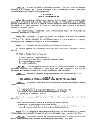 Article 167.- Un Décret pris après avis du Conseil National du Travail fixe l’effectif des membres
travailleurs et employeurs au sein du Comité d’Entreprise, l’exercice des fonctions de ceux-ci ainsi que les
modalités d'élection, de révocation et de remplacement.

                                                CHAPITRE IV
                                          DU REGLEMENT INTERIEUR

         Article 168.- Le règlement intérieur est un document écrit par lequel, l’employeur fixe les règles
générales et permanentes relatives à son organisation technique de l'établissement et à la discipline
générale, en déterminant la nature et le degré de sanctions susceptibles d’être prononcées ainsi que les
dispositions de procédure garantissant les droits à la défense, les règles d'hygiène et de sécurité
nécessaires à sa bonne marche.

       Toutes autres clauses qui viendraient à y figurer notamment celles relatives à la rémunération sont
considérées comme nulles de plein droit.

       Article 169.- L’élaboration d’un règlement intérieur est obligatoire dans toutes les entreprises
employant habituellement au moins onze (11) travailleurs.
       Lorsqu’une entreprise comprend des établissements distincts, le règlement intérieur de l’entreprise
peut comporter des clauses particulières pour tel ou tel établissement.

           Article 170.- L'élaboration du règlement intérieur est du pouvoir de l'employeur.

        Le projet de règlement intérieur doit être communiqué par l'employeur aux délégués du personnel
pour avis.

           Un Arrêté du Ministre chargé du Travail fixe :

               le contenu minimum du règlement intérieur ;
               les modalités de visa, de dépôt, d'affichage du règlement intérieur ;
               le modèle de règlement intérieur ;
               les sanctions applicables.

         Article 171.- Tout autre règlement similaire élaboré par l'employeur et contraire aux présentes
dispositions, notamment ceux contenant en même temps des règles d'organisation ainsi que des
dispositions négociables du domaine de la convention collective est nul et de nul effet.

           Article 172.- Il est interdit à l'employeur d'infliger des amendes sous quelque forme que ce soit.

                                         CHAPITRE V
                DES ACCORDS D' ETABLISSEMENTS ET DE LA CONVENTION COLLECTIVE

           Article 173.- La Convention collective du travail est un contrat écrit relatif aux conditions du travail
conclu :

           1- Au niveau de l'entreprise :
           a) où sont employés moins de cinquante (50) travailleurs, elle est conclue entre :
             un ou plusieurs employeurs ou un groupement d'employeurs, d'une part ;
             et les délégués du personnel, d'autre part.

        b) à partir de cinquante (50) travailleurs, l'entité travailleur est représentée par le Comité
d'Entreprise.

           2- Pour un niveau dépassant le cadre de l'entreprise, elle est conclue entre :
             un ou plusieurs employeurs ou groupement d'employeurs ;
             et les représentants désignés par la plate-forme syndicale de l'unité considérée ou, le cas
               échéant, les représentants des syndicats les plus représentatifs de l'unité.

        Article 174.- Les négociateurs doivent être dûment mandatés par leurs organisations. Ils peuvent
être assistés par leurs organisations respectives qui peuvent faire appel à toute personne de leur choix.

         Article 175.- La convention collective doit mentionner des dispositions plus favorables que celles
des lois et règlements en vigueur. Elles ne peuvent déroger aux dispositions d'ordre public.
 