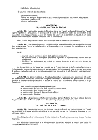 implantation géographique,

        2 - pour les syndicats des travailleurs :

            syndicat multisectoriel ;
            nombre des délégués du personnel élus au nom du syndicat ou du groupement de syndicats ;
            implantation géographique ;
            affiliation internationale.

                                            CHAPITRE VI
                                   DU CONSEIL NATIONAL DU TRAVAIL

        Article 184.- Il est institué auprès du Ministère chargé du Travail, un Conseil National du Travail,
organe tripartite de consultation, de dialogue et de suivi. Il constitue un cadre de concertation et de
négociation entre les partenaires sociaux en matière de salaire et de condition de travail et, un cadre
d’information sur toutes les matières comprises dans sa compétence.

        Des Conseils Régionaux Tripartites du Travail sont créés au niveau de chaque région.

        Article 185.- Le Conseil National du Travail contribue à la détermination de la politique nationale
dans le domaine de l’emploi et de la formation professionnelle pour la promotion des travailleurs en activité
dans les entreprises.

        Ainsi :

            il assure le suivi de la mise en œuvre de la politique ainsi définie ;
            il est consulté dans la conception des textes législatifs et réglementaires entrant dans sa
               compétence ;
            il détermine les mécanismes de fixation du salaire minimum et fixe les taux minima de
               rémunération.

         Le Conseil National du Travail est consulté par le Conseil National de la Formation Technique et
Professionnelle, organe chargé de déterminer les orientations et d’en assurer la mise en œuvre, en matière
de politique nationale relative à la formation professionnelle en général et à la formation en entreprise en
particulier.

        Article 186.- Le Conseil National du Travail peut constituer en son sein, si le besoin s'en fait sentir,
des commissions techniques spécifiques chargées d'examiner et d'émettre des propositions sur toute
question à caractère technique relative au travail, à l’emploi et à la formation professionnelle. Il s’agit
notamment :

            de la commission de l’hygiène et de la sécurité ;
            de la commission de l’emploi et de la formation professionnelle ;
            de la commission de la protection sociale ;
            de la commission du pouvoir d’achat et des salaires ;
            de la commission du travail.

       Article 187.- L’Organisation et le fonctionnement du Conseil National du Travail et des Conseils
Régionaux Tripartites du Travail sont fixés par Décret ainsi que des règlements intérieurs.

                                              CHAPITRE VII
                                  DE L’INSTITUT NATIONAL DU TRAVAIL

        Article 188.- Il est institué auprès du Ministère chargé du Travail, un Institut National du Travail,
établissement à caractère administratif doté de la personnalité morale, de l’autonomie financière et d’un
patrimoine propre.

      Des Délégations Inter-régionales de l’Institut National du Travail sont créées dans chaque Province
Autonome.

        Les modalités d’organisation et de fonctionnement de l’Institut National du Travail sont fixées par
Décret du Ministre chargé du Travail.
 