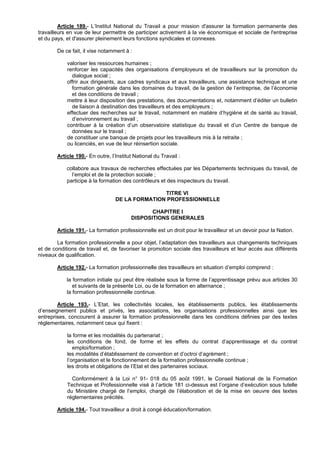 Article 189.- L’Institut National du Travail a pour mission d'assurer la formation permanente des
travailleurs en vue de leur permettre de participer activement à la vie économique et sociale de l'entreprise
et du pays, et d'assurer pleinement leurs fonctions syndicales et connexes.

        De ce fait, il vise notamment à :

            valoriser les ressources humaines ;
            renforcer les capacités des organisations d’employeurs et de travailleurs sur la promotion du
              dialogue social ;
            offrir aux dirigeants, aux cadres syndicaux et aux travailleurs, une assistance technique et une
              formation générale dans les domaines du travail, de la gestion de l’entreprise, de l’économie
              et des conditions de travail ;
            mettre à leur disposition des prestations, des documentations et, notamment d’éditer un bulletin
              de liaison à destination des travailleurs et des employeurs ;
            effectuer des recherches sur le travail, notamment en matière d’hygiène et de santé au travail,
              d’environnement au travail ;
            contribuer à la création d’un observatoire statistique du travail et d’un Centre de banque de
              données sur le travail ;
            de constituer une banque de projets pour les travailleurs mis à la retraite ;
            ou licenciés, en vue de leur réinsertion sociale.

        Article 190.- En outre, l’Institut National du Travail :

            collabore aux travaux de recherches effectuées par les Départements techniques du travail, de
              l’emploi et de la protection sociale ;
            participe à la formation des contrôleurs et des inspecteurs du travail.

                                                 TITRE VI
                                  DE LA FORMATION PROFESSIONNELLE

                                                CHAPITRE I
                                         DISPOSITIONS GENERALES

        Article 191.- La formation professionnelle est un droit pour le travailleur et un devoir pour la Nation.

        La formation professionnelle a pour objet, l’adaptation des travailleurs aux changements techniques
et de conditions de travail et, de favoriser la promotion sociale des travailleurs et leur accès aux différents
niveaux de qualification.

        Article 192.- La formation professionnelle des travailleurs en situation d’emploi comprend :

            la formation initiale qui peut être réalisée sous la forme de l’apprentissage prévu aux articles 30
               et suivants de la présente Loi, ou de la formation en alternance ;
            la formation professionnelle continue.

        Article 193.- L’Etat, les collectivités locales, les établissements publics, les établissements
d’enseignement publics et privés, les associations, les organisations professionnelles ainsi que les
entreprises, concourent à assurer la formation professionnelle dans les conditions définies par des textes
réglementaires, notamment ceux qui fixent :

            la forme et les modalités du partenariat ;
            les conditions de fond, de forme et les effets du contrat d’apprentissage et du contrat
               emploi/formation ;
            les modalités d’établissement de convention et d’octroi d’agrément ;
            l’organisation et le fonctionnement de la formation professionnelle continue ;
            les droits et obligations de l’Etat et des partenaires sociaux.

              Conformément à la Loi n° 91- 018 du 05 août 1991, le Conseil National de la Formation
            Technique et Professionnelle visé à l’article 181 ci-dessus est l’organe d’exécution sous tutelle
            du Ministère chargé de l’emploi, chargé de l’élaboration et de la mise en oeuvre des textes
            réglementaires précités.

        Article 194.- Tout travailleur a droit à congé éducation/formation.
 