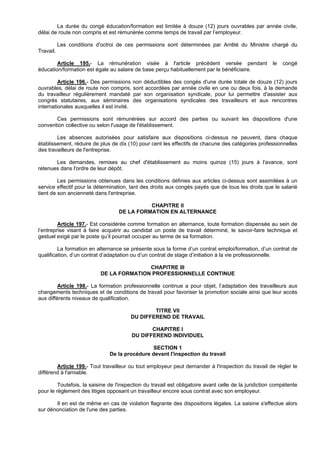 La durée du congé éducation/formation est limitée à douze (12) jours ouvrables par année civile,
délai de route non compris et est rémunérée comme temps de travail par l’employeur.

           Les conditions d'octroi de ces permissions sont déterminées par Arrêté du Ministre chargé du
Travail.

        Article 195.- La rémunération visée à l'article précédent versée pendant                       le   congé
éducation/formation est égale au salaire de base perçu habituellement par le bénéficiaire.

         Article 196.- Des permissions non déductibles des congés d'une durée totale de douze (12) jours
ouvrables, délai de route non compris, sont accordées par année civile en une ou deux fois, à la demande
du travailleur régulièrement mandaté par son organisation syndicale, pour lui permettre d'assister aux
congrès statutaires, aux séminaires des organisations syndicales des travailleurs et aux rencontres
internationales auxquelles il est invité.

       Ces permissions sont rémunérées sur accord des parties ou suivant les dispositions d'une
convention collective ou selon l'usage de l'établissement.

        Les absences autorisées pour satisfaire aux dispositions ci-dessus ne peuvent, dans chaque
établissement, réduire de plus de dix (10) pour cent les effectifs de chacune des catégories professionnelles
des travailleurs de l'entreprise.

       Les demandes, remises au chef d'établissement au moins quinze (15) jours à l'avance, sont
retenues dans l'ordre de leur dépôt.

         Les permissions obtenues dans les conditions définies aux articles ci-dessus sont assimilées à un
service effectif pour la détermination, tant des droits aux congés payés que de tous les droits que le salarié
tient de son ancienneté dans l'entreprise.

                                             CHAPITRE II
                                   DE LA FORMATION EN ALTERNANCE

         Article 197.- Est considérée comme formation en alternance, toute formation dispensée au sein de
l’entreprise visant à faire acquérir au candidat un poste de travail déterminé, le savoir-faire technique et
gestuel exigé par le poste qu’il pourrait occuper au terme de sa formation.

         La formation en alternance se présente sous la forme d’un contrat emploi/formation, d’un contrat de
qualification, d’un contrat d’adaptation ou d’un contrat de stage d’initiation à la vie professionnelle.

                                          CHAPITRE III
                           DE LA FORMATION PROFESSIONNELLE CONTINUE

         Article 198.- La formation professionnelle continue a pour objet, l’adaptation des travailleurs aux
changements techniques et de conditions de travail pour favoriser la promotion sociale ainsi que leur accès
aux différents niveaux de qualification.

                                                TITRE VII
                                        DU DIFFEREND DE TRAVAIL

                                                CHAPITRE I
                                         DU DIFFEREND INDIVIDUEL

                                                SECTION 1
                               De la procédure devant l'inspection du travail

        Article 199.- Tout travailleur ou tout employeur peut demander à l'inspection du travail de régler le
différend à l'amiable.

         Toutefois, la saisine de l'inspection du travail est obligatoire avant celle de la juridiction compétente
pour le règlement des litiges opposant un travailleur encore sous contrat avec son employeur.

       Il en est de même en cas de violation flagrante des dispositions légales. La saisine s'effectue alors
sur dénonciation de l'une des parties.
 
