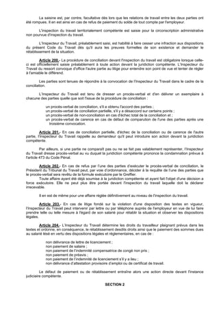 La saisine est, par contre, facultative dès lors que les relations de travail entre les deux parties ont
été rompues. Il en est ainsi en cas de refus de paiement du solde de tout compte par l'employeur.

       L'inspection du travail territorialement compétente est saisie pour la circonscription administrative
non pourvue d'inspection du travail.

         L’Inspecteur du Travail, préalablement saisi, est habilité à faire cesser une infraction aux dispositions
du présent Code du Travail dès qu'il aura les preuves formelles de son existence et demander le
rétablissement de la situation.

        Article 200.- La procédure de conciliation devant l'inspection du travail est obligatoire lorsque celle-
ci est officiellement saisie préalablement à toute action devant la juridiction compétente. L’Inspecteur du
Travail du ressort convoque d'office l'autre partie au litige pour entendre son point de vue et tenter de régler
à l'amiable le différend.

         Les parties sont tenues de répondre à la convocation de l’Inspecteur du Travail dans le cadre de la
conciliation.

       L’Inspecteur du Travail est tenu de dresser un procès-verbal et d'en délivrer un exemplaire à
chacune des parties quelle que soit l'issue de la procédure de conciliation :

            un procès-verbal de conciliation, s'il a obtenu l'accord des parties ;
            un procès-verbal de conciliation partielle, s'il y a désaccord sur certains points ;
            un procès-verbal de non-conciliation en cas d'échec total de la conciliation et ;
            un procès-verbal de carence en cas de défaut de comparution de l'une des parties après une
              troisième convocation.

         Article 201.- En cas de conciliation partielle, d'échec de la conciliation ou de carence de l'autre
partie, l’Inspecteur du Travail rappelle au demandeur qu'il peut introduire son action devant la juridiction
compétente.

          Par ailleurs, si une partie ne comparaît pas ou ne se fait pas valablement représenter, l’Inspecteur
du Travail dresse procès-verbal au vu duquel la juridiction compétente prononce la condamnation prévue à
l'article 473 du Code Pénal.

        Article 202.- En cas de refus par l’une des parties d’exécuter le procès-verbal de conciliation, le
Président du Tribunal du Travail peut, par voie d’ordonnance, décider à la requête de l’une des parties que
le procès-verbal sera revêtu de la formule exécutoire par le Greffier.
        Toute affaire ayant été déjà soumise à la juridiction compétente et ayant fait l'objet d'une décision a
force exécutoire. Elle ne peut plus être portée devant l'inspection du travail laquelle doit la déclarer
irrecevable.

        Il en est de même pour une affaire réglée définitivement au niveau de l'inspection du travail.

         Article 203.- En cas de litige fondé sur la violation d'une disposition des textes en vigueur,
l’Inspecteur du Travail peut intervenir par lettre ou par téléphone auprès de l'employeur en vue de lui faire
prendre telle ou telle mesure à l'égard de son salarié pour rétablir la situation et observer les dispositions
légales.

        Article 204.- L’Inspecteur du Travail détermine les droits du travailleur plaignant prévus dans les
textes et ordonne, en conséquence, le rétablissement desdits droits ainsi que le paiement des sommes dues
au salarié lésé en vertu des dispositions légales et réglementaires, en cas de :

            non délivrance de lettre de licenciement ;
            non paiement de salaire ;
            non paiement de l’indemnité compensatrice de congé non pris ;
            non paiement de préavis ;
            non paiement de l’indemnité de licenciement s’il y a lieu ;
            non délivrance d’attestation provisoire d’emploi ou de certificat de travail.

         Le défaut de paiement ou de rétablissement entraîne alors une action directe devant l'instance
judiciaire compétente.

                                                  SECTION 2
 