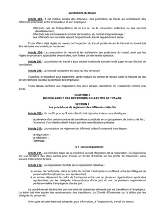 Juridictions du travail

        Article 205.- Il est institué auprès des tribunaux, des juridictions du travail qui connaissent des
différends individuels entre le travailleur et son employeur :

              différends nés de l'interprétation de la Loi ou de la convention collective ou des accords
                 d'établissement ;
              différends nés à l'occasion du contrat de travail ou du contrat d'apprentissage ;
              des différends non conciliés devant l'inspection du travail régulièrement saisie.

        Toute affaire déjà réglée au niveau de l'inspection du travail portée devant le tribunal du travail doit
être déclarée irrecevable par ce dernier.

        Article 206.- La composition, le ressort et les attributions des juridictions du travail, ainsi que les
règles de procédure applicables devant elles, sont fixées par des textes spéciaux.

         Article 207.- La juridiction du travail a pour double mission de concilier et de juger en cas d'échec de
conciliation.

          Article 208.- Le tribunal compétent est celui du lieu de travail.

       Toutefois, le travailleur peut également, après rupture du contrat de travail, saisir le tribunal du lieu
de son domicile ou celui du domicile de l'employeur.

          Toute clause contraire aux dispositions des deux alinéas précédents est considérée comme non
écrite.

                                           CHAPITRE II
                       DU REGLEMENT DES DIFFERENDS COLLECTIFS DE TRAVAIL

                                                 SECTION 1
                             Les procédures de règlement des différents collectifs

          Article 209.- Un conflit, pour qu'il soit collectif, doit répondre à deux caractéristiques :

              la présence d'un certain nombre de travailleurs constitués en un groupement de droit ou de fait ;
              l'existence d'un intérêt collectif traduit par des revendications précises.

          Article 210.- La procédure de règlement du différend collectif comprend trois étapes :

              la négociation ;
              la médiation ;
              l’arbitrage.

                                                     § 1 - De la négociation

       Article 211.- La première étape de la procédure qui est obligatoire est la négociation. La négociation
est une tentative des deux parties pour trouver un terrain d’entente sur les points de dissension, sans
aucune intervention de tiers.

          Article 212.- La négociation procède de la négociation collective :

            au niveau de l’entreprise, dans le cadre du Comité d’entreprise ou à défaut, entre les délégués du
              personnel et l’employeur ou son représentant ;
            à un niveau dépassant le cadre de l’entreprise entre une ou plusieurs organisations syndicales
              représentées par les délégués intersyndicaux d’une part et une ou plusieurs organisations
              professionnelles d'employeurs d'autre part.

         La procédure est déclenchée par une lettre de doléances adressée par les travailleurs à l’employeur.
La lettre doit être signée des représentants des travailleurs, du Comité d’Entreprise ou, à défaut par les
délégués du personnel.

          Une copie de cette lettre est adressée, pour information, à l’inspection du travail du ressort.
 