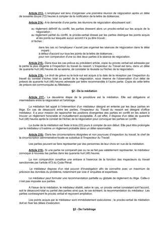 Article 213.- L’employeur est tenu d’organiser une première réunion de négociation après un délai
de soixante douze (72) heures à compter de la notification de la lettre de doléances.

        Article 214.- A la demande d’une partie, les réunions de négociation aboutissent soit :

          au règlement définitif du conflit, les parties dressent alors un procès-verbal sur les acquis de la
               négociation ;
          au règlement partiel du conflit, le procès-verbal dressé par les parties distingue les points acquis
               et les points sur lesquels aucun accord n’a pu être trouvé ;
          à l'échec :

                 dans les cas où l’employeur n’aurait pas organisé les séances de négociation dans le délai
                   imparti ;
                 à défaut d'accord sur tous les points de la lettre de doléances ;
                 pour non comparution d'une ou des deux parties à la séance de négociation.

         Article 215.- Dans tous les cas prévus au précédent article, copie du procès verbal est adressée par
la partie la plus diligente à l'inspection du travail du ressort. L’Inspecteur du Travail est tenu, dans un délai
de quarante huit (48) heures de sa saisine, de constater la réussite ou l'échec de la négociation.

         Article 216.- Le droit de grève ou le lock-out est acquis à la date de la réception par l’inspection du
travail du constat d’échec total ou partiel de la négociation, sous réserve de l’observation d’un délai de
préavis de quarante huit (48) heures adressée par lettre recommandée à l’autre partie. Copie de cette lettre
de préavis est communiquée au Médiateur.

                                             §2 - De la médiation

       Article 217.- La deuxième étape de la procédure est la médiation. Elle est obligatoire et
intermédiaire entre la négociation et l’arbitrage.

         La médiation fait appel à l’intervention d’un médiateur désigné en entente par les deux parties en
litige. En cas de désaccord entre les parties, l’Inspecteur du Travail du ressort est désigné d'office
médiateur. Il a pour mission de rapprocher les positions divergentes des parties en conflit en les aidant à
trouver un règlement honorable et mutuellement acceptable. A cet effet, il dispose d'un délai de quarante
huit (48) heures après le constat de l'échec de la négociation pour convoquer les parties en conflit.

        La durée de la médiation est fixée à trois (03) jours à compter de son début. Elle peut être prolongée
par le médiateur s’il estime un règlement probable dans un délai raisonnable.

         Article 218.- Dans les circonscriptions éloignées et non pourvues d’inspection du travail, le chef de
la circonscription administrative locale se substitue à l’Inspecteur du Travail.

        Les parties peuvent se faire représenter par des personnes de leur choix en vue de la médiation.

       Article 219.- Si une partie ne comparaît pas ou ne se fait pas valablement représenter, le médiateur
convoque à nouveau les parties dans les quarante huit (48) heures.

        La non comparution constitue une entrave à l’exercice de la fonction des inspecteurs du travail
sanctionnée par l’article 473 du Code Pénal.

         Le médiateur dispose d'un réel pouvoir d'investigation afin de connaître avec un maximum de
précision les données du problème, notamment par voie d’ enquêtes et expertises.

        Le médiateur peut formuler une recommandation partielle ou globale de règlement du litige. Celle-ci
n’est pas imposée aux parties.

         A l'issue de la médiation, le médiateur établit, selon le cas, un procès verbal constatant soit l'accord,
soit le désaccord total ou partiel des parties ainsi que, le cas échéant, la recommandation du médiateur. Les
parties contresignent le procès verbal et reçoivent ampliation.

         Les points acquis par le médiateur sont immédiatement exécutoires ; le procès-verbal de médiation
doit en fixer les délais d’exécution.

                                               §3 - De l’arbitrage
 
