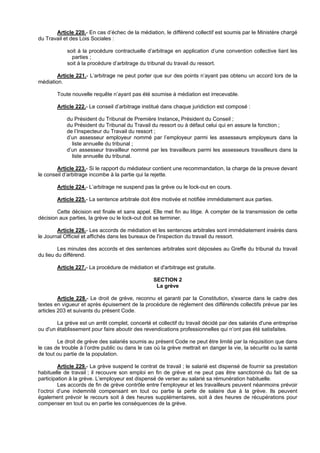 Article 220.- En cas d’échec de la médiation, le différend collectif est soumis par le Ministère chargé
du Travail et des Lois Sociales :

            soit à la procédure contractuelle d’arbitrage en application d’une convention collective liant les
              parties ;
            soit à la procédure d’arbitrage du tribunal du travail du ressort.

        Article 221.- L’arbitrage ne peut porter que sur des points n’ayant pas obtenu un accord lors de la
médiation.

        Toute nouvelle requête n’ayant pas été soumise à médiation est irrecevable.

        Article 222.- Le conseil d’arbitrage institué dans chaque juridiction est composé :

            du Président du Tribunal de Première Instance, Président du Conseil ;
            du Président du Tribunal du Travail du ressort ou à défaut celui qui en assure la fonction ;
            de l’Inspecteur du Travail du ressort ;
            d’un assesseur employeur nommé par l’employeur parmi les assesseurs employeurs dans la
              liste annuelle du tribunal ;
            d’un assesseur travailleur nommé par les travailleurs parmi les assesseurs travailleurs dans la
              liste annuelle du tribunal.

        Article 223.- Si le rapport du médiateur contient une recommandation, la charge de la preuve devant
le conseil d’arbitrage incombe à la partie qui la rejette.

        Article 224.- L’arbitrage ne suspend pas la grève ou le lock-out en cours.

        Article 225.- La sentence arbitrale doit être motivée et notifiée immédiatement aux parties.

        Cette décision est finale et sans appel. Elle met fin au litige. A compter de la transmission de cette
décision aux parties, la grève ou le lock-out doit se terminer.

        Article 226.- Les accords de médiation et les sentences arbitrales sont immédiatement insérés dans
le Journal Officiel et affichés dans les bureaux de l'inspection du travail du ressort.

         Les minutes des accords et des sentences arbitrales sont déposées au Greffe du tribunal du travail
du lieu du différend.

        Article 227.- La procédure de médiation et d'arbitrage est gratuite.

                                                 SECTION 2
                                                  La grève

         Article 228.- Le droit de grève, reconnu et garanti par la Constitution, s'exerce dans le cadre des
textes en vigueur et après épuisement de la procédure de règlement des différends collectifs prévue par les
articles 203 et suivants du présent Code.

        La grève est un arrêt complet, concerté et collectif du travail décidé par des salariés d'une entreprise
ou d'un établissement pour faire aboutir des revendications professionnelles qui n’ont pas été satisfaites.

        Le droit de grève des salariés soumis au présent Code ne peut être limité par la réquisition que dans
le cas de trouble à l’ordre public ou dans le cas où la grève mettrait en danger la vie, la sécurité ou la santé
de tout ou partie de la population.

         Article 229.- La grève suspend le contrat de travail ; le salarié est dispensé de fournir sa prestation
habituelle de travail ; il recouvre son emploi en fin de grève et ne peut pas être sanctionné du fait de sa
participation à la grève. L’employeur est dispensé de verser au salarié sa rémunération habituelle.
         Les accords de fin de grève contrôle entre l’employeur et les travailleurs peuvent néanmoins prévoir
l’octroi d’une indemnité compensant en tout ou partie la perte de salaire due à la grève. Ils peuvent
également prévoir le recours soit à des heures supplémentaires, soit à des heures de récupérations pour
compenser en tout ou en partie les conséquences de la grève.
 