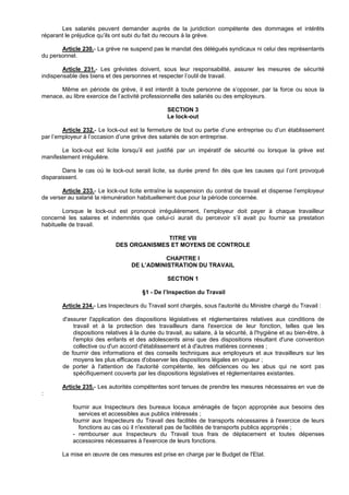 Les salariés peuvent demander auprès de la juridiction compétente des dommages et intérêts
réparant le préjudice qu’ils ont subi du fait du recours à la grève.

       Article 230.- La grève ne suspend pas le mandat des délégués syndicaux ni celui des représentants
du personnel.

        Article 231.- Les grévistes doivent, sous leur responsabilité, assurer les mesures de sécurité
indispensable des biens et des personnes et respecter l’outil de travail.

      Même en période de grève, il est interdit à toute personne de s’opposer, par la force ou sous la
menace, au libre exercice de l’activité professionnelle des salariés ou des employeurs.

                                                  SECTION 3
                                                  Le lock-out

        Article 232.- Le lock-out est la fermeture de tout ou partie d’une entreprise ou d’un établissement
par l’employeur à l’occasion d’une grève des salariés de son entreprise.

       Le lock-out est licite lorsqu’il est justifié par un impératif de sécurité ou lorsque la grève est
manifestement irrégulière.

        Dans le cas où le lock-out serait licite, sa durée prend fin dès que les causes qui l’ont provoqué
disparaissent.

       Article 233.- Le lock-out licite entraîne la suspension du contrat de travail et dispense l’employeur
de verser au salarié la rémunération habituellement due pour la période concernée.

        Lorsque le lock-out est prononcé irrégulièrement, l’employeur doit payer à chaque travailleur
concerné les salaires et indemnités que celui-ci aurait du percevoir s’il avait pu fournir sa prestation
habituelle de travail.

                                           TITRE VIII
                             DES ORGANISMES ET MOYENS DE CONTROLE

                                              CHAPITRE I
                                    DE L’ADMINISTRATION DU TRAVAIL

                                                  SECTION 1

                                        §1 - De l’Inspection du Travail

       Article 234.- Les Inspecteurs du Travail sont chargés, sous l'autorité du Ministre chargé du Travail :

        d'assurer l'application des dispositions législatives et réglementaires relatives aux conditions de
            travail et à la protection des travailleurs dans l'exercice de leur fonction, telles que les
            dispositions relatives à la durée du travail, au salaire, à la sécurité, à l'hygiène et au bien-être, à
            l'emploi des enfants et des adolescents ainsi que des dispositions résultant d'une convention
            collective ou d'un accord d'établissement et à d'autres matières connexes ;
        de fournir des informations et des conseils techniques aux employeurs et aux travailleurs sur les
            moyens les plus efficaces d'observer les dispositions légales en vigueur ;
        de porter à l'attention de l'autorité compétente, les déficiences ou les abus qui ne sont pas
            spécifiquement couverts par les dispositions législatives et réglementaires existantes.

       Article 235.- Les autorités compétentes sont tenues de prendre les mesures nécessaires en vue de
:

            fournir aux Inspecteurs des bureaux locaux aménagés de façon appropriée aux besoins des
              services et accessibles aux publics intéressés ;
            fournir aux Inspecteurs du Travail des facilités de transports nécessaires à l'exercice de leurs
              fonctions au cas où il n'existerait pas de facilités de transports publics appropriés ;
            - rembourser aux Inspecteurs du Travail tous frais de déplacement et toutes dépenses
            accessoires nécessaires à l'exercice de leurs fonctions.

       La mise en œuvre de ces mesures est prise en charge par le Budget de l'Etat.
 