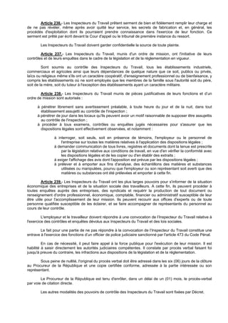 Article 236.- Les Inspecteurs du Travail prêtent serment de bien et fidèlement remplir leur charge et
de ne pas révéler, même après avoir quitté leur service, les secrets de fabrication et, en général, les
procédés d'exploitation dont ils pourraient prendre connaissance dans l'exercice de leur fonction. Ce
serment est prêté par écrit devant la Cour d'appel ou le tribunal de première instance du ressort.

        Les Inspecteurs du Travail doivent garder confidentielle la source de toute plainte.

        Article 237.- Les Inspecteurs du Travail, munis d'un ordre de mission, ont l'initiative de leurs
contrôles et de leurs enquêtes dans le cadre de la législation et de la réglementation en vigueur.

         Sont soumis au contrôle des Inspecteurs du Travail, tous les établissements industriels,
commerciaux et agricoles ainsi que leurs dépendances de quelque nature que ce soit, publics ou privés,
laïcs ou religieux même s'ils ont un caractère coopératif, d'enseignement professionnel ou de bienfaisance, y
compris les établissements où ne sont employés que les membres de la famille sous l'autorité soit du père,
soit de la mère, soit du tuteur à l'exception des établissements ayant un caractère militaire.

        Article 238.- Les Inspecteurs du Travail munis de pièces justificatives de leurs fonctions et d’un
ordre de mission sont autorisés :

      à pénétrer librement sans avertissement préalable, à toute heure du jour et de la nuit, dans tout
        établissement assujetti au contrôle de l'inspection ;
      à pénétrer de jour dans les locaux qu'ils peuvent avoir un motif raisonnable de supposer être assujettis
        au contrôle de l'inspection ;
      à procéder à tous examens, contrôles ou enquêtes jugés nécessaires pour s'assurer que les
        dispositions légales sont effectivement observées, et notamment :

                à interroger, soit seuls, soit en présence de témoins, l'employeur ou le personnel de
                    l'entreprise sur toutes les matières relatives à l'application des dispositions légales ;
                à demander communication de tous livres, registres et documents dont la tenue est prescrite
                    par la législation relative aux conditions de travail, en vue d'en vérifier la conformité avec
                    les dispositions légales et de les copier ou d'en établir des extraits ;
                à exiger l'affichage des avis dont l'apposition est prévue par les dispositions légales ;
                à prélever et à emporter aux fins d'analyse, des échantillons des matières et substances
                    utilisées ou manipulées, pourvu que l'employeur ou son représentant soit averti que des
                    matières ou substances ont été prélevées et emporter à cette fin.

         Article 239.- Les Inspecteurs du Travail ont les plus larges pouvoirs pour s'informer de la situation
économique des entreprises et de la situation sociale des travailleurs. A cette fin, ils peuvent procéder à
toutes enquêtes auprès des entreprises, des syndicats et requérir la production de tout document ou
renseignement d'ordre professionnel, économique, comptable, financier ou administratif susceptible de leur
être utile pour l'accomplissement de leur mission. Ils peuvent recourir aux offices d'experts ou de toute
personne qualifiée susceptible de les éclairer, et se faire accompagner de représentants du personnel au
cours de leur contrôle.

         L'employeur et le travailleur doivent répondre à une convocation de l’Inspecteur du Travail relative à
l'exercice des contrôles et enquêtes dévolus aux Inspecteurs du Travail et des lois sociales.

        Le fait pour une partie de ne pas répondre à la convocation de l’Inspecteur du Travail constitue une
entrave à l'exercice des fonctions d’un officier de police judiciaire sanctionné par l'article 473 du Code Pénal.

         En cas de nécessité, il peut faire appel à la force publique pour l'exécution de leur mission. Il est
habilité à saisir directement les autorités judiciaires compétentes. Il constate par procès verbal faisant foi
jusqu'à preuve du contraire, les infractions aux dispositions de la législation et de la réglementation.

       Sous peine de nullité, l'original du procès verbal doit être adressé dans les six (06) jours de la clôture
au Procureur de la République et une copie certifiée conforme, adressée à la partie intéressée ou son
représentant.

        Le Procureur de la République est tenu d'enrôler, dans un délai de un (01) mois, le procès-verbal
par voie de citation directe.

        Les autres modalités des pouvoirs de contrôle des Inspecteurs du Travail sont fixées par Décret.
 