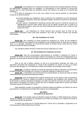 Article 240.- Les Inspecteurs du Travail sont autorisés à prescrire des mesures destinées à éliminer
les défectuosités constatées dans une installation, un aménagement ou des méthodes du travail qu'ils
peuvent avoir un motif raisonnable de considérer comme une menace à la santé ou à la sécurité des
travailleurs.
         A cet effet, les Inspecteurs ont le droit, sous réserve de tout recours judiciaire ou administratif,
d'ordonner ou de faire ordonner :

          que soient apportées aux installations, dans un délai fixé, les modifications qui sont nécessaires
            pour assurer l'application stricte des dispositions légales concernant la santé et la sécurité des
            travailleurs ;
          que des mesures immédiatement exécutoires pouvant aller jusqu’à la fermeture provisoire de
            l’établissement incriminé soient prises dans le cas de danger imminent pour la santé et la
            sécurité des travailleurs, après avis des autres départements concernés, dans un délai de vingt
            quatre (24) heures.

        Article 241 . - Les Inspecteurs du Travail exercent leurs pouvoirs dans la limite de leur
circonscription territoriale et dans cette limite seulement, sauf ordre de mission émanant des autorités
hiérarchiques.

                                      §2 – Des Contrôleurs du Travail

         Article 242.- Des contrôleurs du travail assistent les Inspecteurs du Travail. Ils sont habilités à
constater les infractions aux dispositions de la législation et de la réglementation du travail par des rapports
écrits, au vu desquels, l’Inspecteur du Travail pourra décider de dresser procès verbal dans les formes
prévues à l'article 239 alinéa 5 précédent.

        Les contrôleurs prêtent serment au même titre que les Inspecteurs du Travail.

                                   §3 - Des Substituts de l’inspecteur du travail

        Article 243.- Dans les circonscriptions administratives où n'existent ni Inspecteur du Travail, ni
Contrôleur du Travail, le chef de circonscription adresse à l’Inspecteur du Travail, les renseignements au vu
desquels, ce dernier pourra décider de dresser procès verbal, dans les formes prévues à l'article 239 alinéa
5.

         Dans le cas visé à l’alinéa ci-dessus, le chef de la circonscription territoriale doit mettre à la
disposition permanente des Inspecteurs du Travail et des Contrôleurs du Travail, un local ou un bureau
prévu pour leur passage, en vu de faciliter leur mission de conseiller, de conciliateur et de contrôle.

        Article 244.- L'inspection médicale du travail est organisée par Décret. Rattachée à l'administration
centrale du travail, elle est dirigée par un docteur en médecine, diplômé en médecine du travail.
        Article 245.- L’organisation et le fonctionnement de l’administration du travail sont fixés par décret
conformément aux structures administratives en place.

        Article 246.- Dans les établissements militaires employant de la main d'œuvre civile, les attributions
des Inspecteurs du Travail en matière de contrôle et de protection des travailleurs sont confiées à des
fonctionnaires ou officiers spécialement désignés à cet effet. Ces derniers sont tenus de rendre compte de
leurs actions à l'inspection du travail du ressort afin que le travailleur puisse faire le recours qu'il estime
nécessaire auprès de l’Inspecteur du Travail.

       Cette désignation est faite, sur proposition du Ministre chargé de la Défense, par décision du chef du
gouvernement. Les dispositions de l’article 236 ci-dessus leur sont applicables.

                                                SECTION 2
                                        De l'emploi et du placement

        Article 247.- Il est institué auprès du Ministère chargé de l’Emploi un Office National pour l’Emploi,
chargé de collecter, de centraliser, de coordonner et de traiter les données sur le marché de l’emploi et
d’assurer les activités de placement .

        Un Décret, pris après avis du Conseil National du Travail, fixe la composition, l’organisation et le
fonctionnement de l’Office National pour l’Emploi.
 