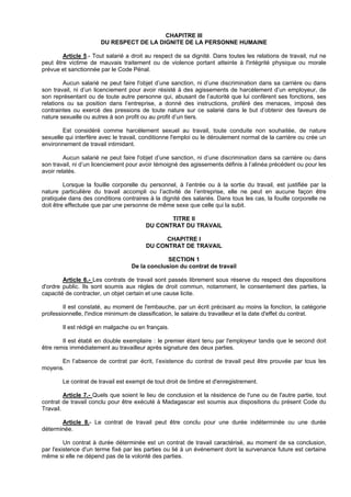 CHAPITRE III
                       DU RESPECT DE LA DIGNITE DE LA PERSONNE HUMAINE

        Article 5.- Tout salarié a droit au respect de sa dignité. Dans toutes les relations de travail, nul ne
peut être victime de mauvais traitement ou de violence portant atteinte à l'intégrité physique ou morale
prévue et sanctionnée par le Code Pénal.

         Aucun salarié ne peut faire l'objet d’une sanction, ni d’une discrimination dans sa carrière ou dans
son travail, ni d’un licenciement pour avoir résisté à des agissements de harcèlement d’un employeur, de
son représentant ou de toute autre personne qui, abusant de l’autorité que lui confèrent ses fonctions, ses
relations ou sa position dans l’entreprise, a donné des instructions, proféré des menaces, imposé des
contraintes ou exercé des pressions de toute nature sur ce salarié dans le but d’obtenir des faveurs de
nature sexuelle ou autres à son profit ou au profit d’un tiers.

        Est considéré comme harcèlement sexuel au travail, toute conduite non souhaitée, de nature
sexuelle qui interfère avec le travail, conditionne l'emploi ou le déroulement normal de la carrière ou crée un
environnement de travail intimidant.

         Aucun salarié ne peut faire l'objet d’une sanction, ni d’une discrimination dans sa carrière ou dans
son travail, ni d’un licenciement pour avoir témoigné des agissements définis à l’alinéa précédent ou pour les
avoir relatés.

         Lorsque la fouille corporelle du personnel, à l’entrée ou à la sortie du travail, est justifiée par la
nature particulière du travail accompli ou l’activité de l’entreprise, elle ne peut en aucune façon être
pratiquée dans des conditions contraires à la dignité des salariés. Dans tous les cas, la fouille corporelle ne
doit être effectuée que par une personne de même sexe que celle qui la subit.

                                               TITRE II
                                        DU CONTRAT DU TRAVAIL

                                              CHAPITRE I
                                        DU CONTRAT DE TRAVAIL

                                                SECTION 1
                                   De la conclusion du contrat de travail

        Article 6.- Les contrats de travail sont passés librement sous réserve du respect des dispositions
d'ordre public. Ils sont soumis aux règles de droit commun, notamment, le consentement des parties, la
capacité de contracter, un objet certain et une cause licite.

        Il est constaté, au moment de l'embauche, par un écrit précisant au moins la fonction, la catégorie
professionnelle, l'indice minimum de classification, le salaire du travailleur et la date d'effet du contrat.

        Il est rédigé en malgache ou en français.

        Il est établi en double exemplaire : le premier étant tenu par l'employeur tandis que le second doit
être remis immédiatement au travailleur après signature des deux parties.

      En l’absence de contrat par écrit, l’existence du contrat de travail peut être prouvée par tous les
moyens.

        Le contrat de travail est exempt de tout droit de timbre et d'enregistrement.

         Article 7.- Quels que soient le lieu de conclusion et la résidence de l'une ou de l'autre partie, tout
contrat de travail conclu pour être exécuté à Madagascar est soumis aux dispositions du présent Code du
Travail.

       Article 8.- Le contrat de travail peut être conclu pour une durée indéterminée ou une durée
déterminée.

         Un contrat à durée déterminée est un contrat de travail caractérisé, au moment de sa conclusion,
par l'existence d'un terme fixé par les parties ou lié à un événement dont la survenance future est certaine
même si elle ne dépend pas de la volonté des parties.
 