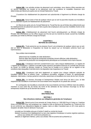 Article 248.- Les activités privées de placement sont autorisées, sous réserve d'être exercées par
un service spécialisé de l’emploi et du placement dont les conditions et modalités d'exercice sont
déterminées par Décret pris après avis du Conseil National du Travail.

        L'ouverture d'un établissement de placement est subordonnée à l'agrément du Ministre chargé de
l'Emploi.

        Article 249.- Aucun droit ni frais de quelque nature que ce soit ne peut être imputés aux travailleurs
qui se présentent auprès de l'établissement de placement.

         Un Décret pris après avis du Conseil National du Travail fixe les cas et limites des prélèvements que
les établissements de placement peuvent faire auprès des employeurs ainsi que les modalités d'octroi et de
retrait de l'agrément.

        Article 250.- L'établissement de placement doit fournir périodiquement, au Ministre chargé de
l'Emploi, des informations sur les offres reçues aux fins de suivi du marché du travail, suivant les modalités
précisées par Arrêté du Ministre chargé de l'Emploi.


                                               CHAPITRE II
                                           MOYENS DE CONTROLE

        Article 251.- Toute personne qui se propose d'ouvrir une entreprise de quelque nature que ce soit,
doit en faire la déclaration à l'inspection du travail du ressort sur un formulaire uniforme fourni par
l'administration.

        Des arrêtés interministériels :

            déterminent les modalités de cette déclaration ;
            fixent le délai dans lequel les entreprises existantes doivent effectuer cette déclaration ;
            prescrivent la production de renseignements périodiques sur la situation de la main-d’œuvre.

         Article 252.- L'employeur doit tenir constamment à jour, dans chaque établissement, un registre dit
« registre de l'employeur » destiné à recueillir toutes mentions permettant l'exercice du contrôle des services
du travail. Un Arrêté du Ministre chargé du Travail fixe le modèle et le contenu de ce registre et les
conditions dans lesquelles il doit être tenu à la disposition des Inspecteurs du Travail.

         Article 253.- L'employeur doit tenir également un registre pour chaque catégorie spéciale de
travailleur définie dans le présent Code : travailleurs journaliers, engagés à l'essai, en apprentissage,
déplacés, intérimaires, à temps partiel et à domicile, saisonniers et travailleurs de moins de dix huit (18) ans.

        Article 254.- Le donneur d'ouvrage et l'entrepreneur titulaire sont tenus de tenir à jour, la liste
respective des travailleurs à domicile et de sous-traitant avec lesquels ils ont passé des contrats.

        En contrepartie, les travailleurs à domicile et les sous-traitants sont tenus d'afficher dans les ateliers,
chantiers ou tout autre lieu de travail, les noms et les adresses de leur donneur d'ouvrage ou de leur
entrepreneur titulaire de qui ils tiennent les travaux.

                                                   TITRE IX
                                                DES PENALITES

                                               SECTION 1
                   Des infractions relatives aux obligations générales de l’employeur

        Article 255.- Seront punis d’une amende de 3 hetsy Ariary ou 1.500.000 Fmg à 2 hetsy sy 1 tapitrisa
Ariary ou 6.000.000 Fmg, tout employeur qui, malgré la mise en demeure de l’Inspecteur du Travail aux fins
de se conformer aux dispositions légales en vigueur, dans un délai n’excédant pas un (01) mois après la
réception de ladite mise en demeure n’aura pas :

      procédé aux formalités prévues à l’article 5 relatif au contrat de travail ;
      déclaré l’ouverture d’un établissement ou tenu des registres d’employeur et autres registres spéciaux,
          prévus aux articles 251 à 253 de la présente Loi ;
      élaboré un règlement intérieur, prévu aux articles 168 et suivants de la présente Loi.
 